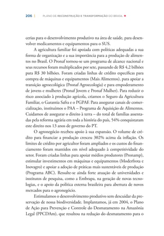 206 | PLANO DE RECONSTRUÇÃO E TRANSFORMAÇÃO DO BRASIL
cerias para o desenvolvimento produtivo na área de saúde, para desen-
volver medicamentos e equipamentos para o SUS.
A agricultura familiar foi apoiada com políticas adequadas a sua
forma de organização e a sua importância para a produção de alimen-
tos no Brasil. O Pronaf tornou-se um programa de alcance nacional e
seus recursos foram multiplicados por sete, passando de R$ 4,2 bilhões
para R$ 30 bilhões. Foram criadas linhas de crédito especíﬁcas para
compra de máquinas e equipamentos (Mais Alimentos), para apoiar a
transição agroecológica (Pronaf Agroecologia) e para empoderamento
de jovens e mulheres (Pronaf Jovem e Pronaf Mulher). Para reduzir o
risco associado à produção agrícola, criamos o Seguro da Agricultura
Familiar, o Garantia Safra e o PGPAF. Para assegurar canais de comer-
cialização, instituímos o PAA – Programa de Aquisição de Alimentos.
Cuidamos de assegurar o direito à terra – do total de famílias assenta-
das pela reforma agrária em toda a história do país, 54% conquistaram
este direito nos 13 anos de governo do PT.
O agronegócio recebeu apoio à sua expansão. O volume de cré-
dito para ﬁnanciar a produção cresceu 302% acima da inﬂação. Os
limites de crédito por agricultor foram ampliados e os custos do ﬁnan-
ciamento foram mantidos em nível adequado à competitividade do
setor. Foram criadas linhas para apoiar médios produtores (Pronamp),
estimular investimentos em máquinas e equipamentos (Moderfrota e
Inovagro) e apoiar a adoção de práticas mais sustentáveis de produção
(Programa ABC). Ressalte-se ainda forte atuação de universidades e
institutos de pesquisa, como a Embrapa, na geração de novas tecno-
logias, e o apoio da política externa brasileira para abertura de novos
mercados para o agronegócio.
Estimulamos o desenvolvimento produtivo sem descuidar da pre-
servação de nossa biodiversidade. Implantamos, já em 2004, o Plano
de Ação para Prevenção e Controle do Desmatamento na Amazônia
Legal (PPCDAm), que resultou na redução do desmatamento para o
 