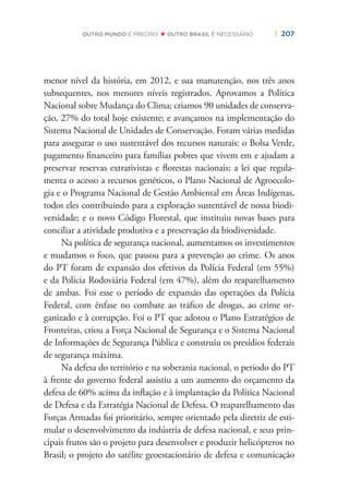 | 207OUTRO MUNDO É PRECISO OUTRO BRASIL É NECESSÁRIO
menor nível da história, em 2012, e sua manutenção, nos três anos
subsequentes, nos menores níveis registrados. Aprovamos a Política
Nacional sobre Mudança do Clima; criamos 90 unidades de conserva-
ção, 27% do total hoje existente; e avançamos na implementação do
Sistema Nacional de Unidades de Conservação. Foram várias medidas
para assegurar o uso sustentável dos recursos naturais: o Bolsa Verde,
pagamento ﬁnanceiro para famílias pobres que vivem em e ajudam a
preservar reservas extrativistas e ﬂorestas nacionais; a lei que regula-
menta o acesso a recursos genéticos, o Plano Nacional de Agroecolo-
gia e o Programa Nacional de Gestão Ambiental em Áreas Indígenas,
todos eles contribuindo para a exploração sustentável de nossa biodi-
versidade; e o novo Código Florestal, que instituiu novas bases para
conciliar a atividade produtiva e a preservação da biodiversidade.
Na política de segurança nacional, aumentamos os investimentos
e mudamos o foco, que passou para a prevenção ao crime. Os anos
do PT foram de expansão dos efetivos da Polícia Federal (em 55%)
e da Polícia Rodoviária Federal (em 47%), além do reaparelhamento
de ambas. Foi esse o período de expansão das operações da Polícia
Federal, com ênfase no combate ao tráﬁco de drogas, ao crime or-
ganizado e à corrupção. Foi o PT que adotou o Plano Estratégico de
Fronteiras, criou a Força Nacional de Segurança e o Sistema Nacional
de Informações de Segurança Pública e construiu os presídios federais
de segurança máxima.
Na defesa do território e na soberania nacional, o período do PT
à frente do governo federal assistiu a um aumento do orçamento da
defesa de 60% acima da inﬂação e à implantação da Política Nacional
de Defesa e da Estratégia Nacional de Defesa. O reaparelhamento das
Forças Armadas foi prioritário, sempre orientado pela diretriz de esti-
mular o desenvolvimento da indústria de defesa nacional, e seus prin-
cipais frutos são o projeto para desenvolver e produzir helicópteros no
Brasil; o projeto do satélite geoestacionário de defesa e comunicação
 