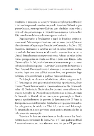 208 | PLANO DE RECONSTRUÇÃO E TRANSFORMAÇÃO DO BRASIL
estratégica; o programa de desenvolvimento de submarinos (Prosub);
o sistema integrado de monitoramento de fronteiras (Sisfron); o pro-
grama Guarani, para equipar o Exército com blindados sobre rodas; o
projeto F-X2, para reequipar a Força Aérea com caças; e o projeto KC-
390, para desenvolvimento de um cargueiro nacional.
Reposicionamos e fortalecemos o papel do Brasil no cenário in-
ternacional. Adotamos papel cada vez mais ativo em instituições mul-
tilaterais como a Organização Mundial do Comércio, a FAO e o G20
ﬁnanceiro. Priorizamos a América do Sul em nossa política externa,
expandindo horizontalmente o Mercosul e atuando ﬁrmemente na
Unasul. Estabelecemos novas parcerias com a África e os países árabes.
Fomos protagonistas na criação dos Brics e, junto com Rússia, Índia,
China e África do Sul, instituímos novos instrumentos para o desen-
volvimento de nossos países – o Arranjo Contingente de Reservas e o
Novo Banco de Desenvolvimento. Colocamos o interesse nacional em
primeiro lugar com uma política externa forte, sem pretensões hege-
mônicas e sem subordinação a qualquer país ou instituição.
Participação social e transparência foram práticas nos governos do
PT. Para assegurar uma gestão mais democrática e participativa, foram
criados 19 conselhos nacionais e reformulados outros 16; foram reali-
zadas 103 Conferências Nacionais sobre quarenta temas diferentes; foi
criado o Conselho de Desenvolvimento Econômico e Social. A criação
da Comissão da Verdade foi um marco para a preservação da história
e para o aprofundamento do processo de democratização. O Portal da
Transparência, com informações detalhadas sobre pagamentos realiza-
dos pelo governo, foi criado em 2004. A Lei de Acesso à Informação
foi sancionada em nossos governos, assim como a maioria das leis de
enfrentamento à corrupção.
Tudo isto foi feito em simultâneo ao fortalecimento dos funda-
mentos macroeconômicos do Brasil. Não, o PT não quebrou o Brasil.
A economia cresceu em onze dos treze anos em que o PT governou
 