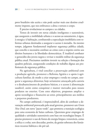 20 | PLANO DE RECONSTRUÇÃO E TRANSFORMAÇÃO DO BRASIL
povo brasileiro não aceita e não pode aceitar mais esse destino cruel-
mente imposto, que nos embrutece a alma e tortura o corpo.
É preciso revolucionar os campos e as cidades.
Temos de investir em novas cidades inteligentes e sustentáveis,
que assegurem a mobilidade urbana e o acesso ao saneamento, à água,
à energia e à habitação, combatendo a especulação imobiliária com re-
formas urbanas destinadas a assegurar o acesso à moradia. Ao mesmo
tempo, julgamos fundamental implantar segurança pública cidadã,
que concilie o necessário combate ao crime com o respeito estrito aos
direitos humanos e às liberdades democráticas. É inadiável combater
o genocídio dos jovens negros e revisar o modelo militar da segurança
pública atual. Precisamos também investir na seleção e formação dos
quadros policiais, assegurando condições de trabalho dignas aos pro-
ﬁssionais da segurança pública.
Na agricultura, é vital conciliar a preservação ambiental com
a produção agrícola, promover a Reforma Agrária e o apoio à agri-
cultura familiar, de modo a criar empregos e renda no campo, asse-
gurar a segurança alimentar, hoje seriamente ameaçada pela carestia
e o desabastecimento de produtos básicos, e o acesso à alimentação
saudável, assim como conquistar e manter mercados para nossos
produtos no exterior. Com estes objetivos, propomos ampliar o
apoio tecnológico e ﬁnanceiro ao setor, principalmente aos médios
e pequenos produtores.
No campo ambiental, é imprescindível, além de combater a de-
vastação ambiental provocada pelo atual governo, promover um Green
New Deal, um novo “pacto verde”, que promova a transição ecológica
para uma economia de baixo carbono. Queremos gerar empregos de
qualidade e atividades sustentáveis com base em tecnologias limpas. É
preciso promover o uso de fontes de energia limpas e renováveis, como
a eólica e a solar, sem descuidar, porém, da gestão soberana dos fantás-
ticos recursos hídricos e do pré-sal.
 
