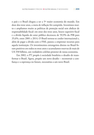 | 209OUTRO MUNDO É PRECISO OUTRO BRASIL É NECESSÁRIO
o país e o Brasil chegou a ser a 5º maior economia do mundo. Em
doze dos treze anos, a meta de inﬂação foi cumprida. Investimos mui-
to e ampliamos muito as políticas de proteção social sem abdicar de
responsabilidade ﬁscal: em onze dos treze anos, houve superávit ﬁscal
e a dívida líquida do setor público decresceu de 59,9% do PIB para
35,6%, entre 2001 e 2014. O Brasil tornou-se credor internacional e,
além de pagar a dívida com o FMI, passou a emprestar recursos para
aquela instituição. Os investimentos estrangeiros diretos no Brasil fo-
ram positivos em todos os treze anos e acumulamos reservas de mais de
U$ 350 bilhões, um verdadeiro colchão protetor de nossa economia.
Em 2002, o PT propôs à sociedade brasileira o desaﬁo de trans-
formar o Brasil. Agora, propõe um novo desaﬁo – reconstruir a con-
ﬁança e a esperança no futuro, necessárias a um novo Brasil.
 