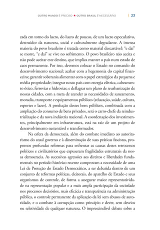 | 23OUTRO MUNDO É PRECISO OUTRO BRASIL É NECESSÁRIO
zada em torno do lucro, do lucro de poucos, de um lucro especulativo,
destruidor da natureza, social e culturalmente degradante. A imensa
maioria do povo brasileiro é tratada como material descartável: “e daí”
se morre, “e daí” se vive no sofrimento. O povo brasileiro não aceita e
não pode aceitar este destino, que implica manter o país num estado de
caos permanente. Por isso, devemos colocar o Estado no comando do
desenvolvimento nacional; acabar com a hegemonia do capital ﬁnan-
ceiro; garantir soberania alimentar com o papel estratégico da pequena e
média propriedade; integrar nosso país com energia elétrica, cabeamen-
to ótico, ferrovias e hidrovias; e deﬂagrar um plano de reurbanização de
nossas cidades, com a meta de atender as necessidades de saneamento,
moradia, transporte e equipamentos públicos (educação, saúde, cultura,
esportes e lazer). A produção destes bens públicos, combinada com a
ampliação do consumo de bens privados, será o carro-chefe da reindus-
trialização e da nova indústria nacional. A coordenação dos investimen-
tos, principalmente em infraestrutura, está na raiz de um projeto de
desenvolvimento sustentável e transformador.
Na esfera da democracia, além do combate imediato ao autorita-
rismo do atual governo e à disseminação de suas práticas fascistas, pro-
pomos profundas reformas para enfrentar as causas destes retrocessos
políticos e civilizatórios que expuseram fragilidades estruturais da nos-
sa democracia. As sucessivas agressões aos direitos e liberdades funda-
mentais no período histórico recente comprovam a necessidade de uma
Lei de Proteção do Estado Democrático, a ser debatida dentro de um
conjunto de reformas políticas, eleitorais, do aparelho de Estado e seus
organismos de controle, de forma a assegurar maior representativida-
de na representação popular e a mais ampla participação da sociedade
nos processos decisórios, mais eﬁcácia e transparência na administração
pública, o controle permanente da aplicação da lei sem abusos de auto-
ridade, e o combate à corrupção como princípio e dever, sem desvios
ou seletividade de qualquer natureza. O imprescindível debate sobre a
 