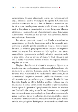 24 | PLANO DE RECONSTRUÇÃO E TRANSFORMAÇÃO DO BRASIL
democratização do acesso à informação correta e aos meios de comuni-
cação, interditado desde a promulgação do capítulo da Comunicação
Social na Constituição de 1988, deve ser destravado e atualizado para
incluir as novas tecnologias que não existiam há 32 anos, por meio das
quais se disseminam as chamadas fake news e os discursos de ódio, que
distorcem os processos eleitorais e funcionam como caldo de cultura do
autoritarismo. Precisamos de mais política e mais democracia. Precisa-
mos radicalizar a democracia.
Em síntese, queremos construir um Estado verdadeiramente
democrático, a serviço dos interesses do país e da população, espe-
cialmente as grandes parcelas excluídas ao longo de nosso processo
histórico. As reformas que propomos visam a superar um regime de
democracia seletiva, baixa representatividade legislativa, uma justiça
desacreditada e partidarizada, verdadeira ditadura comunicacional e
a tutela militar sobre um governo arbitrário. O Brasil não aceita mais
que as instituições sirvam à minoria de ricos e privilegiados, deixando
migalhas aos pobres.
No plano da soberania, é primordial recuperar a dignidade e o
respeito pelo país, perdidos com a política externa bolsonarista de sub-
missão servil aos interesses da extrema-direita dos Estados Unidos, que
tornou o Brasil pária mundial. No atual contexto internacional, há um
acirramento da competição econômica, política e militar entre potên-
cias, com destaque para a disputa geopolítica entre Estados Unidos e
República Popular da China. Eclodem conﬂitos militares, que vêm
reacendendo a corrida armamentista, e sucedem-se provocações loca-
lizadas típicas da “guerra fria”, que podem escalar devido aos interesses
dos Estados Unidos e do governo Trump. Propomos uma nova polí-
tica externa, orientada para o estímulo ao desenvolvimento nacional e
para a construção de um mundo mais simétrico, assentado no multi-
lateralismo e na multipolaridade. Precisamos atuar para que o país seja
um dos principais pilares da integração latino-americana, viabilizando
 