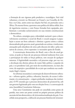 | 25OUTRO MUNDO É PRECISO OUTRO BRASIL É NECESSÁRIO
a formação de um vigoroso polo produtivo e tecnológico. Será vital
voltarmos a investir no Mercosul, na Unasul e seu Conselho de De-
fesa e na Celac, assim como nas relações Sul-Sul, em particular com a
África. Da mesma forma, queremos uma política de defesa sólida, livre
de ingerências externas, e com Forças Armadas bem equipadas, pro-
ﬁssionais e centradas exclusivamente em suas missões constitucionais
e democráticas.
Na cultura, estratégica para a identidade nacional e para o desen-
volvimento econômico e social do Brasil, é crucial assegurar à popu-
lação o acesso aos bens culturais e eliminar a guerra contra a cultura
desencadeada pelo governo atual, garantindo aos artistas e intelectuais,
ameaçados pelo abandono do setor, pelo discurso de ódio e pelas ten-
tativas de censura, a livre expressão e o necessário apoio do Estado.
A reconstrução democrática do Brasil, com o ﬁm do atual go-
verno, só pode ser fruto de um processo eleitoral realmente livre com
a participação de todas as forças políticas, sem exceção de qualquer
natureza. A legitimidade necessária a tal processo exige, por sua vez,
a devolução dos direitos plenos do maior líder político e popular do
país, o ex-presidente Lula, por meio do reconhecimento, na mais alta
corte, da suspeição e parcialidade do ex-juiz que conduziu sua conde-
nação ilegal e injusta.
As reformas necessárias à construção do desenvolvimento sobera-
no – reforma agrária, política, tributária, bancária, do acesso à infor-
mação e às comunicações – exigem profundas mudanças das institui-
ções. O PT entende que o processo democrático de promovê-las, sob
um governo legitimado pelo voto em eleições livres, é a convocação de
uma Assembleia Constituinte Soberana.
Uma nova Constituinte não pode ser concebida como ponto de
partida, mas como um ponto central no próprio processo político de
ascensão da luta democrática e de (re)constitucionalização do país. Con-
cebida nesta perspectiva, a defesa de um processo histórico de (re)consti-
 