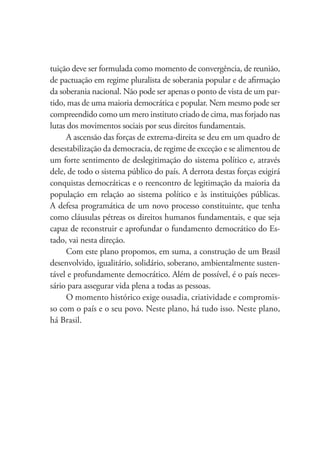 tuição deve ser formulada como momento de convergência, de reunião,
de pactuação em regime pluralista de soberania popular e de aﬁrmação
da soberania nacional. Não pode ser apenas o ponto de vista de um par-
tido, mas de uma maioria democrática e popular. Nem mesmo pode ser
compreendido como um mero instituto criado de cima, mas forjado nas
lutas dos movimentos sociais por seus direitos fundamentais.
A ascensão das forças de extrema-direita se deu em um quadro de
desestabilização da democracia, de regime de exceção e se alimentou de
um forte sentimento de deslegitimação do sistema político e, através
dele, de todo o sistema público do país. A derrota destas forças exigirá
conquistas democráticas e o reencontro de legitimação da maioria da
população em relação ao sistema político e às instituições públicas.
A defesa programática de um novo processo constituinte, que tenha
como cláusulas pétreas os direitos humanos fundamentais, e que seja
capaz de reconstruir e aprofundar o fundamento democrático do Es-
tado, vai nesta direção.
Com este plano propomos, em suma, a construção de um Brasil
desenvolvido, igualitário, solidário, soberano, ambientalmente susten-
tável e profundamente democrático. Além de possível, é o país neces-
sário para assegurar vida plena a todas as pessoas.
O momento histórico exige ousadia, criatividade e compromis-
so com o país e o seu povo. Neste plano, há tudo isso. Neste plano,
há Brasil.
 