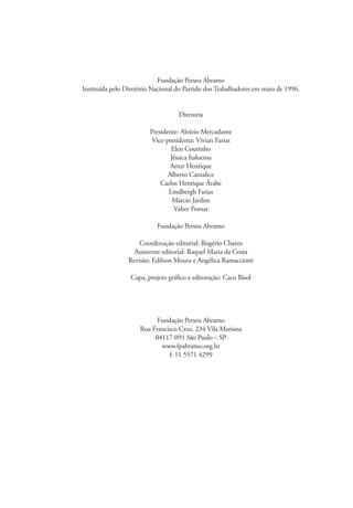 Fundação Perseu Abramo
Instituída pelo Diretório Nacional do Partido dos Trabalhadores em maio de 1996.
Diretoria
Presidente: Aloizio Mercadante
Vice-presidenta: Vívian Farias
Elen Coutinho
Jéssica Italoema
Artur Henrique
Alberto Cantalice
Carlos Henrique Árabe
Lindbergh Farias
Márcio Jardim
Valter Pomar
Fundação Perseu Abramo
Coordenação editorial: Rogério Chaves
Assistente editorial: Raquel Maria da Costa
Revisão: Edilson Moura e Angélica Ramacciotti
Capa, projeto gráﬁco e editoração: Caco Bisol
Fundação Perseu Abramo
Rua Francisco Cruz, 234 Vila Mariana
04117-091 São Paulo – SP
www.fpabramo.org.br
f: 11 5571 4299
 