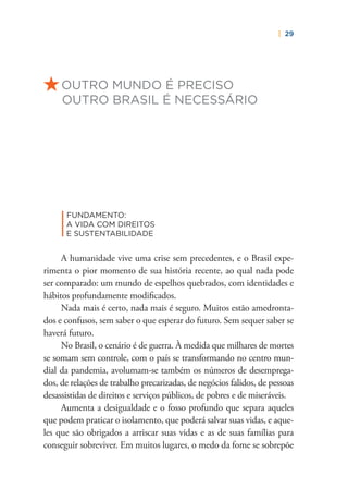 | 29
OUTRO MUNDO É PRECISO
OUTRO BRASIL É NECESSÁRIO
|
FUNDAMENTO:
A VIDA COM DIREITOS
E SUSTENTABILIDADE
A humanidade vive uma crise sem precedentes, e o Brasil expe-
rimenta o pior momento de sua história recente, ao qual nada pode
ser comparado: um mundo de espelhos quebrados, com identidades e
hábitos profundamente modiﬁcados.
Nada mais é certo, nada mais é seguro. Muitos estão amedronta-
dos e confusos, sem saber o que esperar do futuro. Sem sequer saber se
haverá futuro.
No Brasil, o cenário é de guerra. À medida que milhares de mortes
se somam sem controle, com o país se transformando no centro mun-
dial da pandemia, avolumam-se também os números de desemprega-
dos, de relações de trabalho precarizadas, de negócios falidos, de pessoas
desassistidas de direitos e serviços públicos, de pobres e de miseráveis.
Aumenta a desigualdade e o fosso profundo que separa aqueles
que podem praticar o isolamento, que poderá salvar suas vidas, e aque-
les que são obrigados a arriscar suas vidas e as de suas famílias para
conseguir sobreviver. Em muitos lugares, o medo da fome se sobrepõe
 