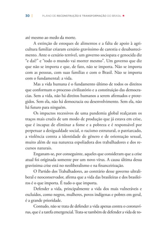30 | PLANO DE RECONSTRUÇÃO E TRANSFORMAÇÃO DO BRASIL
até mesmo ao medo da morte.
A extinção de estoques de alimentos e a falta de apoio à agri-
cultura familiar criaram cenário gravíssimo de carestia e desabasteci-
mento. Ante o cenário terrível, um governo sociopata e genocida diz
“e daí?” e “todo o mundo vai morrer mesmo”. Um governo que diz
que não se importa e que, de fato, não se importa. Não se importa
com as pessoas, com suas famílias e com o Brasil. Não se importa
com o fundamental: a vida.
Mas a vida humana é o fundamento último de todos os direitos
que conformam o processo civilizatório e a constituição das democra-
cias. Sem a vida, não há direitos humanos a serem aﬁrmados e prote-
gidos. Sem ela, não há democracia ou desenvolvimento. Sem ela, não
há futuro para ninguém.
Os impactos recessivos de uma pandemia global realçaram os
traços mais cruéis de um modo de produção que já estava em crise,
que é incapaz de eliminar a fome e a pobreza e é responsável por
perpetuar a desigualdade social, o racismo estrutural, o patriarcado,
a violência contra a identidade de gênero e de orientação sexual,
muito além de sua natureza espoliadora dos trabalhadores e dos re-
cursos naturais.
Enganam-se, por conseguinte, aqueles que consideram que a crise
atual foi originada somente por um novo vírus. A causa última dessa
gravíssima crise está no neoliberalismo e na ﬁnanceirização.
O Partido dos Trabalhadores, ao contrário desse governo ultrali-
beral e neoconservador, aﬁrma que a vida das brasileiras e dos brasilei-
ros é o que importa. É tudo o que importa.
Defender a vida, principalmente a vida dos mais vulneráveis e
excluídos, como negros, mulheres, povos indígenas e pobres em geral,
é a grande prioridade.
Contudo, não se trata de defender a vida apenas contra o coronaví-
rus, que é a tarefa emergencial.Trata-se também de defender a vida de to-
 