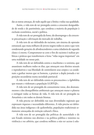 | 31OUTRO MUNDO É PRECISO OUTRO BRASIL É NECESSÁRIO
das as outras ameaças, de tudo aquilo que a limita e reduz sua qualidade.
Assim, a vida tem de ser protegida contra a crescente desigualda-
de de renda e de patrimônio, que condena a maioria da população à
exclusão econômica, social e política.
A vida tem de ser protegida da fome, do desemprego e da crescen-
te precarização e uberização do mercado de trabalho.
A vida tem de ser defendida do racismo, um sistema de opressão
estrutural, que mata milhares de jovens negros todos os anos e que vem
condenando gerações de afrodescendentes a uma cidadania de segunda
classe e à morte. Comprometer-se com o ﬁm do racismo é realizar po-
líticas e práticas que transformem o lema “vidas negras importam” em
uma realidade no nosso país.
A vida tem de ser defendida contra o machismo e o sexismo, que
assassinam mulheres todos os dias, que ameaçam seus direitos sexuais
e reprodutivos e sua liberdade de controlarem seus corpos e as conde-
nam a ganhar menos que os homens, a praticar a dupla jornada e ter
posições secundárias numa sociedade patriarcal.
A vida tem de ser defendida contra os preconceitos e a lgtbtfobia
que matam e violentam a população LGBTQI+.
A vida tem de ser protegida do consumismo voraz, dos desmata-
mentos e dos desequilíbrios ambientais que ameaçam matar o planeta
e extinguir todas as formas de vida. A vida tem de ser protegida na
Amazônia e em todos os demais biomas.
A vida precisa ser defendida nas suas diversidades regionais que
expressam riquezas e necessidades diferentes. A vida precisa ser defen-
dida nas áreas indígenas e de quilombolas, populações tradicionais se-
riamente ameaçadas de extinção cultural e física.
A vida tem de ser protegida das políticas de austeridade e de
um Estado mínimo nos direitos e na política pública e máximo na
violência e no arbítrio, que condena milhões a não ter acesso à edu-
 