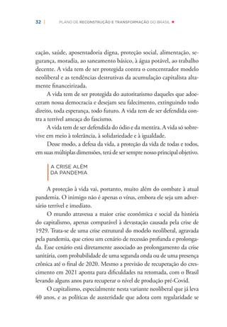 32 | PLANO DE RECONSTRUÇÃO E TRANSFORMAÇÃO DO BRASIL
cação, saúde, aposentadoria digna, proteção social, alimentação, se-
gurança, moradia, ao saneamento básico, à água potável, ao trabalho
decente. A vida tem de ser protegida contra o concentrador modelo
neoliberal e as tendências destrutivas da acumulação capitalista alta-
mente ﬁnanceirizada.
A vida tem de ser protegida do autoritarismo daqueles que adoe-
ceram nossa democracia e desejam seu falecimento, extinguindo todo
direito, toda esperança, todo futuro. A vida tem de ser defendida con-
tra a terrível ameaça do fascismo.
A vida tem de ser defendida do ódio e da mentira. A vida só sobre-
vive em meio à tolerância, à solidariedade e à igualdade.
Desse modo, a defesa da vida, a proteção da vida de todas e todos,
em suas múltiplas dimensões, terá de ser sempre nosso principal objetivo.
|
A CRISE ALÉM
DA PANDEMIA
A proteção à vida vai, portanto, muito além do combate à atual
pandemia. O inimigo não é apenas o vírus, embora ele seja um adver-
sário terrível e imediato.
O mundo atravessa a maior crise econômica e social da história
do capitalismo, apenas comparável à devastação causada pela crise de
1929. Trata-se de uma crise estrutural do modelo neoliberal, agravada
pela pandemia, que criou um cenário de recessão profunda e prolonga-
da. Esse cenário está diretamente associado ao prolongamento da crise
sanitária, com probabilidade de uma segunda onda ou de uma presença
crônica até o ﬁnal de 2020. Mesmo a previsão de recuperação do cres-
cimento em 2021 aponta para diﬁculdades na retomada, com o Brasil
levando alguns anos para recuperar o nível de produção pré-Covid.
O capitalismo, especialmente nesta variante neoliberal que já leva
40 anos, e as políticas de austeridade que adota com regularidade se
 