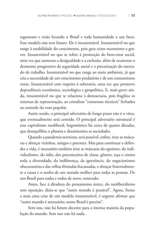 | 33OUTRO MUNDO É PRECISO OUTRO BRASIL É NECESSÁRIO
esgotaram e estão levando o Brasil e toda humanidade a um beco.
Esse modelo não tem futuro. Ele é insustentável. Insustentável no que
tange à estabilidade do crescimento, pois gera crises recorrentes e gra-
ves. Insustentável no que se refere à promoção do bem-estar social,
uma vez que aumenta a desigualdade e a exclusão, além de ocasionar o
desmonte progressivo da seguridade social e a precarização do merca-
do de trabalho. Insustentável no que tange ao meio ambiente, já que
cria a necessidade de um crescimento predatório e de um consumismo
voraz. Insustentável com respeito à soberania, uma vez que promove
dependência econômica, tecnológica e geopolítica. E, mais grave ain-
da, insustentável no que se relaciona à democracia, pois fragiliza os
sistemas de representação, ao cristalizar “consensos técnicos” fechados
ao controle do voto popular.
Assim sendo, o principal adversário de longo prazo não é o vírus,
que eventualmente será contido. O principal adversário estrutural é
esse capitalismo neoliberal, hegemônico há cerca de quatro décadas,
que desequilibra o planeta e desarmoniza as sociedades.
Quando a pandemia terminar, será possível, enﬁm, tirar as másca-
ras e abraçar vizinhos, amigos e parentes. Mas para continuar a defen-
der a vida, é necessário também tirar as máscaras do egoísmo, do indi-
vidualismo, do ódio, dos preconceitos de classe, gênero, raça e contra
toda a diversidade, da indiferença, da ignorância, do negacionismo
obscurantista e das velhas fórmulas fracassadas, e abraçar fraternalmen-
te a causa e o sonho de um mundo melhor para todas as pessoas. De
um Brasil para todas e todos de novo, renovado.
Antes, face à ditadura do pensamento único, do neoliberalismo
sem oposição, dizia-se que “outro mundo é possível”. Agora, frente
a mais uma crise de um modelo insustentável, é urgente aﬁrmar que
“outro mundo é necessário; outro Brasil é preciso”.
Sem isso, não há futuro decente para a imensa maioria da popu-
lação do mundo. Sem isso não há nada.
 