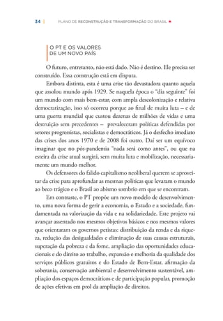34 | PLANO DE RECONSTRUÇÃO E TRANSFORMAÇÃO DO BRASIL
|
O PT E OS VALORES
DE UM NOVO PAÍS
O futuro, entretanto, não está dado. Não é destino. Ele precisa ser
construído. Essa construção está em disputa.
Embora distinta, esta é uma crise tão devastadora quanto aquela
que assolou mundo após 1929. Se naquela época o “dia seguinte” foi
um mundo com mais bem-estar, com ampla descolonização e relativa
democratização, isso só ocorreu porque ao ﬁnal de muita luta – e de
uma guerra mundial que custou dezenas de milhões de vidas e uma
destruição sem precedentes – prevaleceram políticas defendidas por
setores progressistas, socialistas e democráticos. Já o desfecho imediato
das crises dos anos 1970 e de 2008 foi outro. Daí ser um equívoco
imaginar que no pós-pandemia “nada será como antes”, ou que na
esteira da crise atual surgirá, sem muita luta e mobilização, necessaria-
mente um mundo melhor.
Os defensores do falido capitalismo neoliberal querem se aprovei-
tar da crise para aprofundar as mesmas políticas que levaram o mundo
ao beco trágico e o Brasil ao abismo sombrio em que se encontram.
Em contraste, o PT propõe um novo modelo de desenvolvimen-
to, uma nova forma de gerir a economia, o Estado e a sociedade, fun-
damentada na valorização da vida e na solidariedade. Este projeto vai
avançar assentado nos mesmos objetivos básicos e nos mesmos valores
que orientaram os governos petistas: distribuição da renda e da rique-
za, redução das desigualdades e eliminação de suas causas estruturais,
superação da pobreza e da fome, ampliação das oportunidades educa-
cionais e do direito ao trabalho, expansão e melhoria da qualidade dos
serviços públicos gratuitos e do Estado de Bem-Estar, aﬁrmação da
soberania, conservação ambiental e desenvolvimento sustentável, am-
pliação dos espaços democráticos e de participação popular, promoção
de ações efetivas em prol da ampliação de direitos.
 
