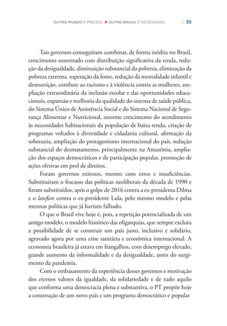 | 35OUTRO MUNDO É PRECISO OUTRO BRASIL É NECESSÁRIO
Tais governos conseguiram combinar, de forma inédita no Brasil,
crescimento sustentado com distribuição signiﬁcativa da renda, redu-
ção da desigualdade, diminuição substancial da pobreza, eliminação da
pobreza extrema, superação da fome, redução da mortalidade infantil e
desnutrição, combate ao racismo e à violência contra as mulheres, am-
pliação extraordinária da inclusão escolar e das oportunidades educa-
cionais, expansão e melhoria da qualidade do sistema de saúde pública,
do Sistema Único de Assistência Social e do Sistema Nacional de Segu-
rança Alimentar e Nutricional, enorme crescimento do atendimento
às necessidades habitacionais da população de baixa renda, criação de
programas voltados à diversidade e cidadania cultural, aﬁrmação da
soberania, ampliação do protagonismo internacional do país, redução
substancial do desmatamento, principalmente na Amazônia, amplia-
ção dos espaços democráticos e de participação popular, promoção de
ações efetivas em prol de direitos.
Foram governos exitosos, mesmo com erros e insuﬁciências.
Substituíram o fracasso das políticas neoliberais da década de 1990 e
foram substituídos, após o golpe de 2016 contra a ex-presidenta Dilma
e o lawfare contra o ex-presidente Lula, pelo mesmo modelo e pelas
mesmas políticas que já haviam falhado.
O que o Brasil vive hoje é, pois, a repetição potencializada de um
antigo modelo, o modelo histórico das oligarquias, que sempre excluiu
a possibilidade de se construir um país justo, inclusivo e solidário,
agravado agora por uma crise sanitária e econômica internacional. A
economia brasileira já estava em frangalhos, com desemprego elevado,
grande aumento da informalidade e da desigualdade, antes do surgi-
mento da pandemia.
Com o embasamento da experiência desses governos e motivação
dos eternos valores da igualdade, da solidariedade e de tudo aquilo
que conforma uma democracia plena e substantiva, o PT propõe hoje
a construção de um novo país e um programa democrático e popular
 