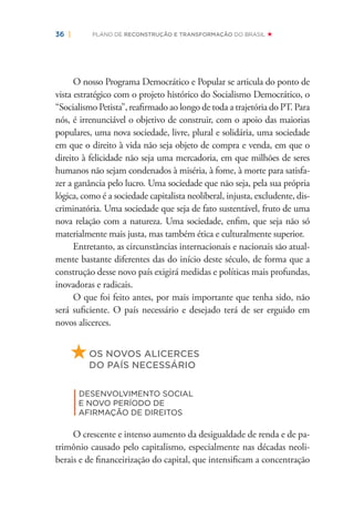 36 | PLANO DE RECONSTRUÇÃO E TRANSFORMAÇÃO DO BRASIL
O nosso Programa Democrático e Popular se articula do ponto de
vista estratégico com o projeto histórico do Socialismo Democrático, o
“Socialismo Petista”, reaﬁrmado ao longo de toda a trajetória do PT. Para
nós, é irrenunciável o objetivo de construir, com o apoio das maiorias
populares, uma nova sociedade, livre, plural e solidária, uma sociedade
em que o direito à vida não seja objeto de compra e venda, em que o
direito à felicidade não seja uma mercadoria, em que milhões de seres
humanos não sejam condenados à miséria, à fome, à morte para satisfa-
zer a ganância pelo lucro. Uma sociedade que não seja, pela sua própria
lógica, como é a sociedade capitalista neoliberal, injusta, excludente, dis-
criminatória. Uma sociedade que seja de fato sustentável, fruto de uma
nova relação com a natureza. Uma sociedade, enﬁm, que seja não só
materialmente mais justa, mas também ética e culturalmente superior.
Entretanto, as circunstâncias internacionais e nacionais são atual-
mente bastante diferentes das do início deste século, de forma que a
construção desse novo país exigirá medidas e políticas mais profundas,
inovadoras e radicais.
O que foi feito antes, por mais importante que tenha sido, não
será suﬁciente. O país necessário e desejado terá de ser erguido em
novos alicerces.
OS NOVOS ALICERCES
DO PAÍS NECESSÁRIO
|
DESENVOLVIMENTO SOCIAL
E NOVO PERÍODO DE
AFIRMAÇÃO DE DIREITOS
O crescente e intenso aumento da desigualdade de renda e de pa-
trimônio causado pelo capitalismo, especialmente nas décadas neoli-
berais e de ﬁnanceirização do capital, que intensiﬁcam a concentração
 