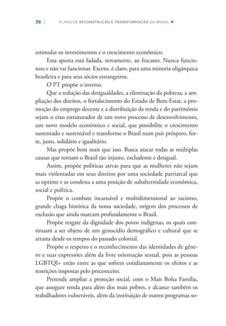 38 | PLANO DE RECONSTRUÇÃO E TRANSFORMAÇÃO DO BRASIL
estimular os investimentos e o crescimento econômico.
Essa aposta está fadada, novamente, ao fracasso. Nunca funcio-
nou e não vai funcionar. Exceto, é claro, para uma minoria oligárquica
brasileira e para seus sócios estrangeiros.
O PT propõe o inverso.
Que a redução das desigualdades, a eliminação da pobreza, a am-
pliação dos direitos, o fortalecimento do Estado de Bem-Estar, a pro-
moção do emprego decente e a distribuição da renda e do patrimônio
sejam o eixo estruturador de um novo processo de desenvolvimento,
um novo modelo econômico e social, que possibilite o crescimento
sustentado e sustentável e transforme o Brasil num país próspero, for-
te, justo, solidário e igualitário.
Mas propõe bem mais que isso. Busca atacar todas as múltiplas
causas que tornam o Brasil tão injusto, excludente e desigual.
Assim, propõe políticas ativas para que as mulheres não sejam
mais violentadas em seus direitos por uma sociedade patriarcal que
as oprime e as condena a uma posição de subalternidade econômica,
social e política.
Propõe o combate incansável e multidimensional ao racismo,
grande chaga histórica da nossa sociedade, origem dos processos de
exclusão que ainda marcam profundamente o Brasil.
Propõe resgate da dignidade dos povos indígenas, os quais con-
tinuam a ser objeto de um genocídio demográﬁco e cultural que se
arrasta desde os tempos do passado colonial.
Propõe o respeito e o reconhecimento das identidades de gêne-
ro e suas expressões além da livre orientação sexual, pois as pessoas
LGBTQI+ estão entre as que sofrem cotidianamente os efeitos e as
restrições impostas pelo preconceito.
Pretende ampliar a proteção social, com o Mais Bolsa Família,
que assegure renda para além dos mais pobres, e alcance também os
trabalhadores vulneráveis, além da instituição de outros programas so-
 