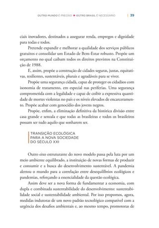 | 39OUTRO MUNDO É PRECISO OUTRO BRASIL É NECESSÁRIO
ciais inovadores, destinados a assegurar renda, empregos e dignidade
para todas e todos.
Pretende expandir e melhorar a qualidade dos serviços públicos
gratuitos e consolidar um Estado de Bem-Estar robusto. Propõe um
orçamento no qual caibam todos os direitos previstos na Constitui-
ção de 1988.
E, assim, propõe a construção de cidades seguras, justas, equitati-
vas, resilientes, sustentáveis, plurais e agradáveis para se viver.
Propõe uma segurança cidadã, capaz de proteger os cidadãos com
isonomia de tratamento, em especial nas periferias. Uma segurança
comprometida com a legalidade e capaz de coibir a expressiva quanti-
dade de mortes violentas no país e os níveis elevados de encarceramen-
to. Propõe acabar com genocídio dos jovens negros.
Propõe, enﬁm, a eliminação deﬁnitiva da histórica divisão entre
casa grande e senzala e que todas as brasileiras e todos os brasileiros
possam ser tudo aquilo que sonharem ser.
|
TRANSIÇÃO ECOLÓGICA
PARA A NOVA SOCIEDADE
DO SÉCULO XXI
Outro eixo estruturante do novo modelo passa pela luta por um
meio ambiente equilibrado, a instituição de novas formas de produzir
e consumir e a busca do desenvolvimento sustentável. A pandemia
alertou o mundo para a correlação entre desequilíbrios ecológicos e
pandemias, reforçando a essencialidade da questão ecológica.
Assim deve ser a nova forma de fundamentar a economia, com
dupla e combinada sustentabilidade do desenvolvimento: sustentabi-
lidade social e sustentabilidade ambiental. Por isso propomos, agora,
medidas indutoras de um novo padrão tecnológico compatível com a
urgência dos desaﬁos ambientais e, ao mesmo tempo, promotoras de
 