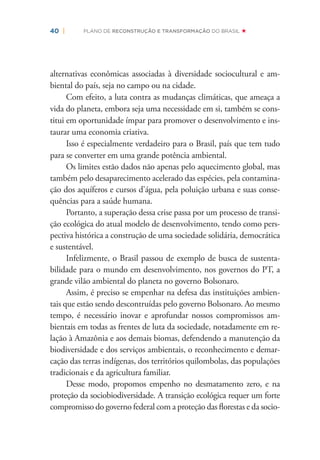 40 | PLANO DE RECONSTRUÇÃO E TRANSFORMAÇÃO DO BRASIL
alternativas econômicas associadas à diversidade sociocultural e am-
biental do país, seja no campo ou na cidade.
Com efeito, a luta contra as mudanças climáticas, que ameaça a
vida do planeta, embora seja uma necessidade em si, também se cons-
titui em oportunidade ímpar para promover o desenvolvimento e ins-
taurar uma economia criativa.
Isso é especialmente verdadeiro para o Brasil, país que tem tudo
para se converter em uma grande potência ambiental.
Os limites estão dados não apenas pelo aquecimento global, mas
também pelo desaparecimento acelerado das espécies, pela contamina-
ção dos aquíferos e cursos d’água, pela poluição urbana e suas conse-
quências para a saúde humana.
Portanto, a superação dessa crise passa por um processo de transi-
ção ecológica do atual modelo de desenvolvimento, tendo como pers-
pectiva histórica a construção de uma sociedade solidária, democrática
e sustentável.
Infelizmente, o Brasil passou de exemplo de busca de sustenta-
bilidade para o mundo em desenvolvimento, nos governos do PT, a
grande vilão ambiental do planeta no governo Bolsonaro.
Assim, é preciso se empenhar na defesa das instituições ambien-
tais que estão sendo descontruídas pelo governo Bolsonaro. Ao mesmo
tempo, é necessário inovar e aprofundar nossos compromissos am-
bientais em todas as frentes de luta da sociedade, notadamente em re-
lação à Amazônia e aos demais biomas, defendendo a manutenção da
biodiversidade e dos serviços ambientais, o reconhecimento e demar-
cação das terras indígenas, dos territórios quilombolas, das populações
tradicionais e da agricultura familiar.
Desse modo, propomos empenho no desmatamento zero, e na
proteção da sociobiodiversidade. A transição ecológica requer um forte
compromisso do governo federal com a proteção das ﬂorestas e da socio-
 