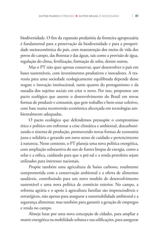 | 41OUTRO MUNDO É PRECISO OUTRO BRASIL É NECESSÁRIO
biodiversidade. O ﬁm da expansão predatória da fronteira agropecuária
é fundamental para a preservação da biodiversidade e para a prosperi-
dade socioeconômica do país, com manutenção dos meios de vida dos
povos do campo, das ﬂorestas e das águas, tais como a provisão de água,
regulação do clima, fertilização, formação de solos, dentre outros.
Mas o PT não quer apenas conservar, quer desenvolver o país em
bases sustentáveis, com investimentos produtivos e inovadores. A tra-
vessia para uma sociedade ecologicamente equilibrada depende desse
resgate e inovação institucional, tanto quanto do protagonismo e da
ousadia dos sujeitos sociais em criar o novo. Por isso, propomos um
pacto ecológico que assente o desenvolvimento do Brasil em novas
formas de produzir e consumir, que gere trabalho e bem-estar coletivo,
com base numa reconversão econômica alicerçada em tecnologias am-
bientalmente adequadas.
O pacto ecológico que defendemos pressupõe o compromisso
ético e político em enfrentar a crise climática e ambiental, descarboni-
zando o sistema de produção, promovendo novas formas de economia
justa e solidária e gerando um novo senso de cuidado e pertencimento
à natureza. Nesse contexto, o PT planeja uma nova política energética,
com ampliação substantiva do uso de fontes limpas de energia, como a
solar e a eólica, cuidando para que o pré-sal e a renda petroleira sejam
utilizados para interesses nacionais.
Propõe também uma agricultura de baixo carbono, totalmente
comprometida com a conservação ambiental e a oferta de alimentos
saudáveis, contribuindo para um novo modelo de desenvolvimento
sustentável e uma nova política de comércio exterior. No campo, a
reforma agrária e o apoio à agricultura familiar são imprescindíveis e
estratégicos, não apenas para assegurar a sustentabilidade ambiental e a
segurança alimentar, mas também para garantir a geração de empregos
e renda no campo.
Almeja lutar por uma nova concepção de cidades, para ampliar a
matriz energética na mobilidade urbana e nas ediﬁcações, para assegurar
 