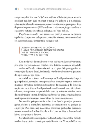 42 | PLANO DE RECONSTRUÇÃO E TRANSFORMAÇÃO DO BRASIL
a segurança hídrica e os “4Rs” nos resíduos sólidos (repensar, reduzir,
reutilizar, reciclar), para priorizar o transporte coletivo e a mobilidade
ativa, racionalizando o uso do automóvel, assim como proteger as áreas
de proteção permanente (APPs) urbanas, cuja ocupação gera enchentes
e desastres naturais que afetam sobretudo os mais pobres.
Propõe, desse modo e em síntese, um pacto pelo desenvolvimento
e pela vida das pessoas e do planeta, conciliando crescimento econômi-
co, sustentabilidade ambiental e justiça social.
|
DESENVOLVIMENTO ECONÔMICO
E NOVO PROJETO DE TRANSFORMAÇÃO
DAS ESTRUTURAS SOCIAL,
PRODUTIVA E AMBIENTAL
Essemodelodedesenvolvimentonãopoderáseralcançadosemuma
profunda reorganização das relações entre Estado, mercado e sociedade.
Assim, o Estado reformado terá de ter papel de protagonista na
construção do novo Brasil, induzindo seu desenvolvimento e garantin-
do a proteção de seu povo.
A verdadeira reforma do Estado que o Brasil precisa não é aquela
que o privatiza, que reduz sua capacidade de atuação e joga nas mãos dos
interesses privados a exploração dos direitos de cidadania e do futuro da
nação. Ao contrário, o Brasil precisa de um Estado democrático, forte,
eﬁciente, transparente e capaz de lidar com os inúmeros desaﬁos que o
desenvolvimento impõe. Um Estado diferente do atual, organizado para
servir apenas aos interesses minoritários de classes dominantes.
No cenário pós-pandemia, caberá ao Estado planejar, projetar,
gastar, induzir e estimular a retomada do crescimento e a geração de
empregos. Para isso, será necessário promover profundas mudanças
nas estruturas ﬁscal, tributária e bancária para habilitar o Estado brasi-
leiro a cumprir suas funções.
Os falsos limites dados pela ortodoxia ﬁscal permanente e pelo ab-
surdo e insustentável teto de gastos declinante por 20 anos da Emenda
 