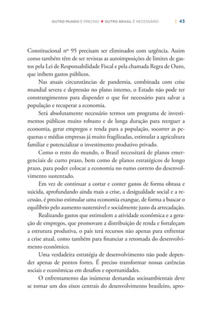| 43OUTRO MUNDO É PRECISO OUTRO BRASIL É NECESSÁRIO
Constitucional nº 95 precisam ser eliminados com urgência. Assim
como também têm de ser revistas as autoimposições de limites de gas-
tos pela Lei de Responsabilidade Fiscal e pela chamada Regra de Ouro,
que inibem gastos públicos.
Nas atuais circunstâncias de pandemia, combinada com crise
mundial severa e depressão no plano interno, o Estado não pode ter
constrangimentos para dispender o que for necessário para salvar a
população e recuperar a economia.
Será absolutamente necessário termos um programa de investi-
mentos públicos muito robusto e de longa duração para reerguer a
economia, gerar empregos e renda para a população, socorrer as pe-
quenas e médias empresas já muito fragilizadas, estimular a agricultura
familiar e potencializar o investimento produtivo privado.
Como o resto do mundo, o Brasil necessitará de planos emer-
genciais de curto prazo, bem como de planos estratégicos de longo
prazo, para poder colocar a economia no rumo correto do desenvol-
vimento sustentado.
Em vez de continuar a cortar e conter gastos de forma obtusa e
suicida, aprofundando ainda mais a crise, a desigualdade social e a re-
cessão, é preciso estimular uma economia exangue, de forma a buscar o
equilíbrio pelo aumento sustentável e socialmente justo da arrecadação.
Realizando gastos que estimulem a atividade econômica e a gera-
ção de empregos, que promovam a distribuição de renda e fortaleçam
a estrutura produtiva, o país terá recursos não apenas para enfrentar
a crise atual, como também para ﬁnanciar a retomada do desenvolvi-
mento econômico.
Uma verdadeira estratégia de desenvolvimento não pode depen-
der apenas de pontos fortes. É preciso transformar nossas carências
sociais e econômicas em desaﬁos e oportunidades.
O enfrentamento das inúmeras demandas socioambientais deve
se tornar um dos eixos centrais do desenvolvimento brasileiro, apro-
 