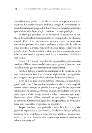 44 | PLANO DE RECONSTRUÇÃO E TRANSFORMAÇÃO DO BRASIL
ximando o setor público e privado na missão de superar as enormes
carências. É necessário investir em bens e serviços. O investimento so-
cioambiental cria empregos, distribui renda, gera inovações, melhora a
qualidade de vida da população e reduz os custos de produção.
O Brasil que queremos terá de assentar-se na expansão e na me-
lhoria de qualidade dos serviços públicos, em especial os de educação
e saúde. Com efeito, investimentos nesses serviços e os gastos com
seu custeio poderão não apenas melhorar a qualidade de vida do
povo que deles depende, mas também gerar renda e empregos em
grande escala. Ademais, tais investimentos são fundamentais para a
soberania nacional, a segurança sanitária e a autonomia cientíﬁca e
tecnológica.
Assim, o PT se opõe frontalmente à pretendida privatização dos
serviços públicos, como medida para conter gastos e implantar um
Estado mínimo que não funcionou em lugar nenhum.
Também defende uma reforma administrativa do Estado, de cunho
não contracionista, com forte ênfase na digitalização e transparência,
para assegurar uma gestão eﬁcaz e eﬁciente dos serviços públicos.
Com tal foco, propõe uma Reforma Tributária com grande pro-
gressividade, com ênfase nos impostos diretos sobre a renda e o patri-
mônio, como a taxação de grandes fortunas, grandes heranças e dos
rendimentos ﬁnanceiros, de forma a ampliar a arrecadação sobre quem
pode pagar e aliviar a carga tributária sobre o consumo, que atinge
duramente a classe média e, sobretudo, os mais pobres. Essa proposta
já tramita na Câmara dos Deputados e foi apresentada de forma con-
junta com os partidos progressistas de oposição.
Propõe, também, uma profunda reforma bancária, com o ob-
jetivo de impulsionar a concorrência, fortalecer os bancos públicos,
fomentar novas tecnologias e cooperativas de crédito e, assim, demo-
cratizar o acesso ao ﬁnanciamento e reduzir o peso dos juros extorsivos
sobre a economia real.
 