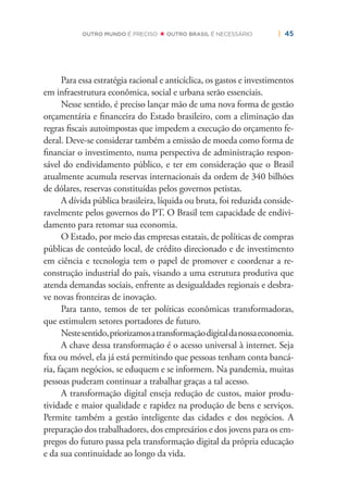 | 45OUTRO MUNDO É PRECISO OUTRO BRASIL É NECESSÁRIO
Para essa estratégia racional e anticíclica, os gastos e investimentos
em infraestrutura econômica, social e urbana serão essenciais.
Nesse sentido, é preciso lançar mão de uma nova forma de gestão
orçamentária e ﬁnanceira do Estado brasileiro, com a eliminação das
regras ﬁscais autoimpostas que impedem a execução do orçamento fe-
deral. Deve-se considerar também a emissão de moeda como forma de
ﬁnanciar o investimento, numa perspectiva de administração respon-
sável do endividamento público, e ter em consideração que o Brasil
atualmente acumula reservas internacionais da ordem de 340 bilhões
de dólares, reservas constituídas pelos governos petistas.
A dívida pública brasileira, líquida ou bruta, foi reduzida conside-
ravelmente pelos governos do PT. O Brasil tem capacidade de endivi-
damento para retomar sua economia.
O Estado, por meio das empresas estatais, de políticas de compras
públicas de conteúdo local, de crédito direcionado e de investimento
em ciência e tecnologia tem o papel de promover e coordenar a re-
construção industrial do país, visando a uma estrutura produtiva que
atenda demandas sociais, enfrente as desigualdades regionais e desbra-
ve novas fronteiras de inovação.
Para tanto, temos de ter políticas econômicas transformadoras,
que estimulem setores portadores de futuro.
Nestesentido,priorizamosatransformaçãodigitaldanossaeconomia.
A chave dessa transformação é o acesso universal à internet. Seja
ﬁxa ou móvel, ela já está permitindo que pessoas tenham conta bancá-
ria, façam negócios, se eduquem e se informem. Na pandemia, muitas
pessoas puderam continuar a trabalhar graças a tal acesso.
A transformação digital enseja redução de custos, maior produ-
tividade e maior qualidade e rapidez na produção de bens e serviços.
Permite também a gestão inteligente das cidades e dos negócios. A
preparação dos trabalhadores, dos empresários e dos jovens para os em-
pregos do futuro passa pela transformação digital da própria educação
e da sua continuidade ao longo da vida.
 