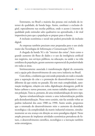 46 | PLANO DE RECONSTRUÇÃO E TRANSFORMAÇÃO DO BRASIL
Entretanto, no Brasil a maioria das pessoas está excluída da in-
ternet de qualidade, de banda larga. Assim, combater a exclusão di-
gital, especialmente nas escolas públicas, onde o acesso à internet de
qualidade pode estimular salto qualitativo no aprendizado, é de vital
importância para que a população se prepare para o futuro.
A inclusão econômica e social não poderá prescindir da inclusão
digital.
As empresas também precisam estar preparadas para o uso ainda
maior das Tecnologias de Informação e Comunicação (TIC).
A chegada da banda 5G e da “internet das coisas”, bem como o
grande aumento do ﬂuxo de dados e o uso da inteligência artiﬁcial
nos negócios, nos serviços públicos, na educação, na saúde e na vida
cotidiana da população, geram aumento exponencial da produtividade
em todas as áreas.
Intrinsecamente associada à transformação digital da economia
está a opção pelo desenvolvimento de uma nova indústria no Brasil.
Com efeito, a indústria que está sendo projetada em todo o mundo
para a superação da crise e a promoção do desenvolvimento é muito
diferente da que existia no passado. Ela tem mais complexidade, auto-
mação inteligente, relações em redes, digitalização abrangente, perﬁl de
baixo carbono e novos processos, com menos trabalho repetitivo e me-
nos poluição.Trata-se, portanto, de uma reindustrialização de novo tipo.
Apenas reindustrialização remete a uma industrialização perdida
pela desindustrialização. Nesse novo cenário, não faz sentido voltar ao
padrão industrial dos anos 1980 ou 1990. Assim sendo, propomos
que a retomada do desenvolvimento mire o aumento da densidade
tecnológica e da complexidade da matriz industrial existente, simulta-
neamente ao seu avanço em direção ao novo paradigma digital. Neste
amplo processo de implantar atividades econômicas portadoras de fu-
turo, o desenvolvimento cientíﬁco, tecnológico e a inovação também
serão estratégicos.
 