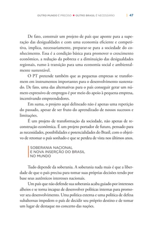 | 47OUTRO MUNDO É PRECISO OUTRO BRASIL É NECESSÁRIO
De fato, construir um projeto de país que aponte para a supe-
ração das desigualdades e com uma economia eﬁciente e competi-
tiva, implica, necessariamente, preparar-se para a sociedade do co-
nhecimento. Essa é a condição básica para promover o crescimento
econômico, a redução da pobreza e a diminuição das desigualdades
regionais, rumo à transição para uma economia social e ambiental-
mente sustentável.
O PT pretende também que as pequenas empresas se transfor-
mem em instrumentos importantes para o desenvolvimento sustenta-
do. De fato, uma das alternativas para o país conseguir gerar um nú-
mero expressivo de empregos é por meio do apoio à pequena empresa,
incentivando empreendedores.
Em suma, o projeto aqui delineado não é apenas uma repetição
do passado, apesar de ser fruto do aprendizado de nossos sucessos e
limitações.
É um projeto de transformação da sociedade, não apenas de re-
construção econômica. É um projeto portador de futuro, pensado para
as necessidades, possibilidades e potencialidades do Brasil, com o objeti-
vo de retomar o país sonhado e que se perdeu de vista nos últimos anos.
|
SOBERANIA NACIONAL
E NOVA INSERÇÃO DO BRASIL
NO MUNDO
Tudo depende da soberania. A soberania nada mais é que a liber-
dade de que o país precisa para tomar suas próprias decisões tendo por
base seus autênticos interesses nacionais.
Um país que não defende sua soberania acaba guiado por interesses
alheios e se torna incapaz de desenvolver políticas internas para promo-
ver seu desenvolvimento. Uma política externa e uma política de defesa
subalternas impedem o país de decidir seu próprio destino e de tomar
um lugar de destaque no concerto das nações.
 