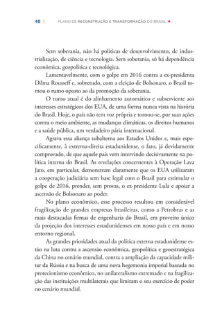 48 | PLANO DE RECONSTRUÇÃO E TRANSFORMAÇÃO DO BRASIL
Sem soberania, não há políticas de desenvolvimento, de indus-
trialização, de ciência e tecnologia. Sem soberania, só há dependência
econômica, geopolítica e tecnológica.
Lamentavelmente, com o golpe em 2016 contra a ex-presidenta
Dilma Rousseﬀ e, sobretudo, com a eleição de Bolsonaro, o Brasil to-
mou o rumo oposto ao da promoção da soberania.
O rumo atual é do alinhamento automático e subserviente aos
interesses estratégicos dos EUA, de uma forma nunca vista na história
do Brasil. Hoje, o país não tem voz própria e tornou-se, por suas ações
contra o meio ambiente, as mudanças climáticas, os direitos humanos
e a saúde pública, um verdadeiro pária internacional.
Agrava essa aliança subalterna aos Estados Unidos e, mais espe-
ciﬁcamente, à extrema-direita estadunidense, o fato, já devidamente
comprovado, de que aquele país vem intervindo decisivamente na po-
lítica interna do Brasil. As revelações concernentes à Operação Lava
Jato, em particular, demonstram claramente que os EUA utilizaram
a cooperação judiciária sem base legal com o Brasil para estimular o
golpe de 2016, prender, sem provas, o ex-presidente Lula e apoiar a
ascensão de Bolsonaro ao poder.
No plano econômico, esse processo resultou em considerável
fragilização de grandes empresas brasileiras, como a Petrobras e as
mais destacadas ﬁrmas de engenharia do Brasil, em proveito único
da projeção dos interesses estadunidenses em nosso país e em nosso
entorno regional.
As grandes prioridades atual da política externa estadunidense es-
tão na luta contra a ascensão econômica, geopolítica e geoestratégica
da China no cenário mundial, contra a ampliação da capacidade mili-
tar da Rússia e na busca de uma nova hegemonia imperial baseada no
protecionismo econômico, no unilateralismo extremado e na fragiliza-
ção das instituições multilaterais que limitam o seu exercício de poder
no cenário mundial.
 
