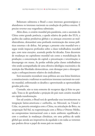 | 49OUTRO MUNDO É PRECISO OUTRO BRASIL É NECESSÁRIO
Bolsonaro submeteu o Brasil a esses interesses geoestratégicos e
abandonou os interesses nacionais na condução da política externa. É
preciso reverter essa vergonhosa submissão.
Além disso, o cenário mundial pós-pandemia, com a ascensão da
China como grande potência, a queda relativa do poder dos EUA, a
quebra das cadeias produtivas globais e as ameaças crescentes ao mul-
tilateralismo, demandará uma profunda reorientação das nossas polí-
ticas externas e de defesa. Até porque a presente crise mundial teve e
segue tendo impactos profundos sobre a classe trabalhadora mundial
que, com raras exceções, acumula perdas há décadas. Estas decorrem
de mudanças no capitalismo mundial tais como a mundialização da
produção; a concentração do capital; a precarização e terceirização; o
desemprego em massa. As perdas sofridas pelas classes trabalhadoras
vêm sendo acompanhadas de uma ofensiva ideológica reacionária e da
restrição das liberdades democráticas, com destaque para a desorgani-
zação e enfraquecimento relativo do sindicalismo.
Será necessário reconduzir essas políticas aos seus leitos históricos
e constitucionais e reaﬁrmar os autênticos interesses nacionais no cená-
rio mundial, enfrentando os desaﬁos e aproveitando as oportunidades
geradas pela crise.
Contudo, não se trata somente de recuperar algo já feito no pas-
sado. Trata-se de aprofundar a projeção do país num cenário mundial
em rápida transformação.
Em tal cenário, o Brasil terá de aprofundar seus investimentos na
integração latino-americana e caribenha, no Mercosul, na Unasul e
Celac, na parceria estratégica com a China, na articulação do Brics, na
cooperação Sul-Sul, na reaproximação com a África e Oriente Médio,
no compromisso internacional com o meio ambiente equilibrado e
com o combate às mudanças climáticas, em uma política de saúde
global que atenda aos imperativos da equidade e em todas as vertentes
que podem elevar o papel do nosso país no mundo.
 