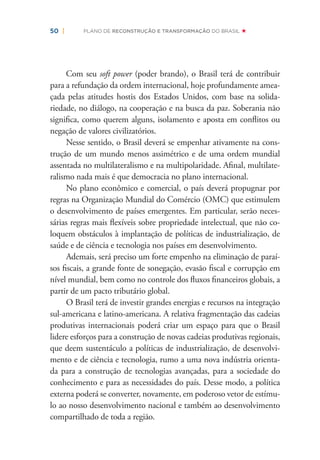50 | PLANO DE RECONSTRUÇÃO E TRANSFORMAÇÃO DO BRASIL
Com seu soft power (poder brando), o Brasil terá de contribuir
para a refundação da ordem internacional, hoje profundamente amea-
çada pelas atitudes hostis dos Estados Unidos, com base na solida-
riedade, no diálogo, na cooperação e na busca da paz. Soberania não
signiﬁca, como querem alguns, isolamento e aposta em conﬂitos ou
negação de valores civilizatórios.
Nesse sentido, o Brasil deverá se empenhar ativamente na cons-
trução de um mundo menos assimétrico e de uma ordem mundial
assentada no multilateralismo e na multipolaridade. Aﬁnal, multilate-
ralismo nada mais é que democracia no plano internacional.
No plano econômico e comercial, o país deverá propugnar por
regras na Organização Mundial do Comércio (OMC) que estimulem
o desenvolvimento de países emergentes. Em particular, serão neces-
sárias regras mais ﬂexíveis sobre propriedade intelectual, que não co-
loquem obstáculos à implantação de políticas de industrialização, de
saúde e de ciência e tecnologia nos países em desenvolvimento.
Ademais, será preciso um forte empenho na eliminação de paraí-
sos ﬁscais, a grande fonte de sonegação, evasão ﬁscal e corrupção em
nível mundial, bem como no controle dos ﬂuxos ﬁnanceiros globais, a
partir de um pacto tributário global.
O Brasil terá de investir grandes energias e recursos na integração
sul-americana e latino-americana. A relativa fragmentação das cadeias
produtivas internacionais poderá criar um espaço para que o Brasil
lidere esforços para a construção de novas cadeias produtivas regionais,
que deem sustentáculo a políticas de industrialização, de desenvolvi-
mento e de ciência e tecnologia, rumo a uma nova indústria orienta-
da para a construção de tecnologias avançadas, para a sociedade do
conhecimento e para as necessidades do país. Desse modo, a política
externa poderá se converter, novamente, em poderoso vetor de estímu-
lo ao nosso desenvolvimento nacional e também ao desenvolvimento
compartilhado de toda a região.
 