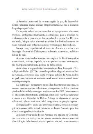 | 51OUTRO MUNDO É PRECISO OUTRO BRASIL É NECESSÁRIO
A América Latina terá de ser uma região de paz, de desenvolvi-
mento e alinhada apenas aos seus próprios interesses, e não a interesses
de quaisquer potências.
De especial relevo será o empenho no cumprimento dos com-
promissos ambientais internacionais, estratégicos para a inserção no
cenário mundial e para o bom desempenho de exportações. Do mes-
mo modo, há que voltar a investir na defesa dos direitos humanos no
plano mundial, com ênfase nos direitos reprodutivos das mulheres.
No que tange à política de defesa, cabe destacar a relevância da
Estratégia Nacional de Defesa para a soberania econômica, política e
militar do país.
A plena projeção dos interesses estratégicos do Brasil no cenário
internacional, embora dependa de uma política externa consistente,
não pode prescindir de uma política de defesa sólida.
Além disso, a imprescindível construção da Base Industrial e Tec-
nológica de Defesa (BITD), capaz de aparelhar adequadamente as For-
ças Armadas, com vistas à sua tarefa precípua, a defesa da Pátria, poderá
ser poderoso elemento de estímulo ao desenvolvimento econômico e
tecnológico do país.
De outro lado, é imperativo rever, à luz dos interesses nacionais, os
recentes movimentos que colocaram a nossa política de defesa em situa-
ção de subalternidade estratégica aos interesses dos EUA. Nesse contex-
to, é necessário reconstituir a conﬁança com nossos vizinhos, reativando
a Unasul e seu Conselho de Defesa. A força da dissuasão no campo
militar está cada vez mais associada à integração e cooperação regional.
É imprescindível coibir que interesses externos, bem como oligár-
quicos internos, utilizem indevidamente as Forças Armadas para im-
plantar suas agendas antinacionais.
A função precípua das Forças Armadas está prevista na Constitui-
ção e consiste em proteger o país contra eventuais ameaças externas.
Não é função delas intervir na vida política do país, atuando contra
 