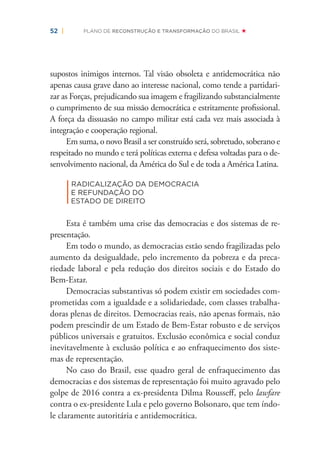 52 | PLANO DE RECONSTRUÇÃO E TRANSFORMAÇÃO DO BRASIL
supostos inimigos internos. Tal visão obsoleta e antidemocrática não
apenas causa grave dano ao interesse nacional, como tende a partidari-
zar as Forças, prejudicando sua imagem e fragilizando substancialmente
o cumprimento de sua missão democrática e estritamente proﬁssional.
A força da dissuasão no campo militar está cada vez mais associada à
integração e cooperação regional.
Em suma, o novo Brasil a ser construído será, sobretudo, soberano e
respeitado no mundo e terá políticas externa e defesa voltadas para o de-
senvolvimento nacional, da América do Sul e de toda a América Latina.
|
RADICALIZAÇÃO DA DEMOCRACIA
E REFUNDAÇÃO DO
ESTADO DE DIREITO
Esta é também uma crise das democracias e dos sistemas de re-
presentação.
Em todo o mundo, as democracias estão sendo fragilizadas pelo
aumento da desigualdade, pelo incremento da pobreza e da preca-
riedade laboral e pela redução dos direitos sociais e do Estado do
Bem-Estar.
Democracias substantivas só podem existir em sociedades com-
prometidas com a igualdade e a solidariedade, com classes trabalha-
doras plenas de direitos. Democracias reais, não apenas formais, não
podem prescindir de um Estado de Bem-Estar robusto e de serviços
públicos universais e gratuitos. Exclusão econômica e social conduz
inevitavelmente à exclusão política e ao enfraquecimento dos siste-
mas de representação.
No caso do Brasil, esse quadro geral de enfraquecimento das
democracias e dos sistemas de representação foi muito agravado pelo
golpe de 2016 contra a ex-presidenta Dilma Rousseﬀ, pelo lawfare
contra o ex-presidente Lula e pelo governo Bolsonaro, que tem índo-
le claramente autoritária e antidemocrática.
 