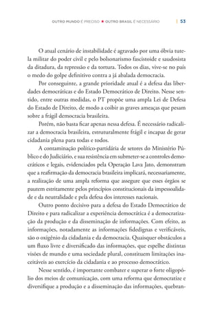 | 53OUTRO MUNDO É PRECISO OUTRO BRASIL É NECESSÁRIO
O atual cenário de instabilidade é agravado por uma óbvia tute-
la militar do poder civil e pelo bolsonarismo fascistoide e saudosista
da ditadura, da repressão e da tortura. Todos os dias, vive-se no país
o medo do golpe deﬁnitivo contra a já abalada democracia.
Por conseguinte, a grande prioridade atual é a defesa das liber-
dades democráticas e do Estado Democrático de Direito. Nesse sen-
tido, entre outras medidas, o PT propõe uma ampla Lei de Defesa
do Estado de Direito, de modo a coibir as graves ameaças que pesam
sobre a frágil democracia brasileira.
Porém, não basta ﬁcar apenas nessa defesa. É necessário radicali-
zar a democracia brasileira, estruturalmente frágil e incapaz de gerar
cidadania plena para todas e todos.
A contaminação político-partidária de setores do Ministério Pú-
blico e do Judiciário, e sua resistência em submeter-se a controles demo-
cráticos e legais, evidenciados pela Operação Lava Jato, demonstram
que a reaﬁrmação da democracia brasileira implicará, necessariamente,
a realização de uma ampla reforma que assegure que esses órgãos se
pautem estritamente pelos princípios constitucionais da impessoalida-
de e da neutralidade e pela defesa dos interesses nacionais.
Outro ponto decisivo para a defesa do Estado Democrático de
Direito e para radicalizar a experiência democrática é a democratiza-
ção da produção e da disseminação de informações. Com efeito, as
informações, notadamente as informações ﬁdedignas e veriﬁcáveis,
são o oxigênio da cidadania e da democracia. Quaisquer obstáculos a
um ﬂuxo livre e diversiﬁcado das informações, que espelhe distintas
visões de mundo e uma sociedade plural, constituem limitações ina-
ceitáveis ao exercício da cidadania e ao processo democrático.
Nesse sentido, é importante combater e superar o forte oligopó-
lio dos meios de comunicação, com uma reforma que democratize e
diversiﬁque a produção e a disseminação das informações, quebran-
 