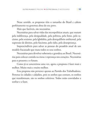| 55OUTRO MUNDO É PRECISO OUTRO BRASIL É NECESSÁRIO
Nesse sentido, as propostas têm o tamanho do Brasil e cabem
perfeitamente na generosa alma do seu povo.
Mais que factíveis, são necessárias.
Necessárias para salvar vidas das necropolíticas atuais, que matam
pela indiferença, pela desigualdade, pela pobreza, pela fome, pelo ra-
cismo, pelo sexismo, pela lgbtfobia, pelo desequilíbrio ambiental, pela
supressão de direitos, pelo fascismo, pelo ódio, pela desesperança.
Imprescindíveis para salvar as pessoas do pesadelo atual de um
modelo fracassado que mata todos os seus sonhos.
Necessárias para devolver soberania e grandeza ao Brasil. Necessá-
rias para colocar comida na mesa e esperança nos corações. Necessárias
para o presente e o futuro.
Como já se concretizou uma vez, agora a proposta é fazer mais e
melhor. Muito mais e muito melhor.
Esta proposta não pertence apenas ao Partido dos Trabalhadores.
Pertence às cidadãs e cidadãos, pois os sonhos que contam, os sonhos
que transformam, são os sonhos coletivos. Todos estão convidados a
sonhar e a fazer.
 