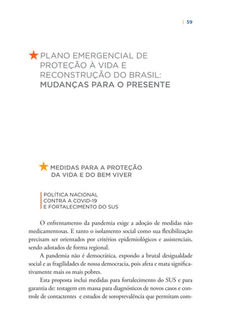 | 59
PLANO EMERGENCIAL DE
PROTEÇÃO À VIDA E
RECONSTRUÇÃO DO BRASIL:
MUDANÇAS PARA O PRESENTE
MEDIDAS PARA A PROTEÇÃO
DA VIDA E DO BEM VIVER
|
POLÍTICA NACIONAL
CONTRA A COVID-19
E FORTALECIMENTO DO SUS
O enfrentamento da pandemia exige a adoção de medidas não
medicamentosas. E tanto o isolamento social como sua ﬂexibilização
precisam ser orientados por critérios epidemiológicos e assistenciais,
sendo adotados de forma regional.
A pandemia não é democrática, expondo a brutal desigualdade
social e as fragilidades de nossa democracia, pois afeta e mata signiﬁca-
tivamente mais os mais pobres.
Esta proposta inclui medidas para fortalecimento do SUS e para
garantia de: testagem em massa para diagnósticos de novos casos e con-
trole de contactentes e estudos de soroprevalência que permitam com-
 