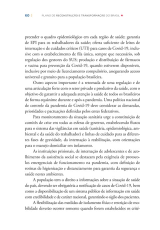 60 | PLANO DE RECONSTRUÇÃO E TRANSFORMAÇÃO DO BRASIL
preender o quadro epidemiológico em cada região de saúde; garantia
de EPI para os trabalhadores da saúde; oferta suﬁciente de leitos de
internação e de cuidados críticos (UTI) para casos de Covid-19, inclu-
sive com o estabelecimento de ﬁla única, sempre que necessário, sob
regulação dos gestores do SUS; produção e distribuição de fármacos
e vacina para prevenção da Covid-19, quando estiverem disponíveis,
inclusive por meio de licenciamento compulsório, assegurando acesso
universal e gratuito para a população brasileira.
Outro aspecto importante é a retomada de uma regulação e de
uma articulação forte com o setor privado e produtivo da saúde, com o
objetivo de garantir a adequada atenção à saúde de todos os brasileiros
de forma equânime durante e após a pandemia. Uma política nacional
de controle da pandemia de Covid-19 deve considerar as demandas,
prioridades e pactuações deﬁnidas pelos entes federativos.
Para monitoramento da situação sanitária urge a constituição de
comitês de crise em todas as esferas de governo, estabelecendo ﬂuxos
para o sistema das vigilâncias em saúde (sanitária, epidemiológica, am-
biental e da saúde do trabalhador) e linhas de cuidado para as diferen-
tes fases de gravidade, da internação à reabilitação, com orientações
para o manejo domiciliar em isolamento.
As instituições prisionais, de internação de adolescentes e de aco-
lhimento da assistência social se destacam pela exigência de protoco-
los emergenciais de funcionamento na pandemia, com deﬁnição de
rotinas de higienização e distanciamento para garantia da segurança e
saúde nestes ambientes.
A população tem o direito a informações sobre a situação de saúde
do país, devendo ser obrigatória a notiﬁcação de casos de Covid-19, bem
como a disponibilização de um sistema público de informação em saúde
com credibilidade e de caráter nacional, garantindo o sigilo dos pacientes.
A ﬂexibilização das medidas de isolamento físico e restrição de mo-
bilidade deverão ocorrer somente quando forem estabelecidos os crité-
 
