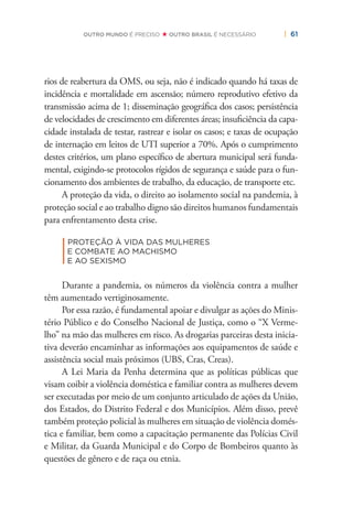 | 61OUTRO MUNDO É PRECISO OUTRO BRASIL É NECESSÁRIO
rios de reabertura da OMS, ou seja, não é indicado quando há taxas de
incidência e mortalidade em ascensão; número reprodutivo efetivo da
transmissão acima de 1; disseminação geográﬁca dos casos; persistência
de velocidades de crescimento em diferentes áreas; insuﬁciência da capa-
cidade instalada de testar, rastrear e isolar os casos; e taxas de ocupação
de internação em leitos de UTI superior a 70%. Após o cumprimento
destes critérios, um plano especíﬁco de abertura municipal será funda-
mental, exigindo-se protocolos rígidos de segurança e saúde para o fun-
cionamento dos ambientes de trabalho, da educação, de transporte etc.
A proteção da vida, o direito ao isolamento social na pandemia, à
proteção social e ao trabalho digno são direitos humanos fundamentais
para enfrentamento desta crise.
|
PROTEÇÃO À VIDA DAS MULHERES
E COMBATE AO MACHISMO
E AO SEXISMO
Durante a pandemia, os números da violência contra a mulher
têm aumentado vertiginosamente.
Por essa razão, é fundamental apoiar e divulgar as ações do Minis-
tério Público e do Conselho Nacional de Justiça, como o “X Verme-
lho” na mão das mulheres em risco. As drogarias parceiras desta inicia-
tiva deverão encaminhar as informações aos equipamentos de saúde e
assistência social mais próximos (UBS, Cras, Creas).
A Lei Maria da Penha determina que as políticas públicas que
visam coibir a violência doméstica e familiar contra as mulheres devem
ser executadas por meio de um conjunto articulado de ações da União,
dos Estados, do Distrito Federal e dos Municípios. Além disso, prevê
também proteção policial às mulheres em situação de violência domés-
tica e familiar, bem como a capacitação permanente das Polícias Civil
e Militar, da Guarda Municipal e do Corpo de Bombeiros quanto às
questões de gênero e de raça ou etnia.
 