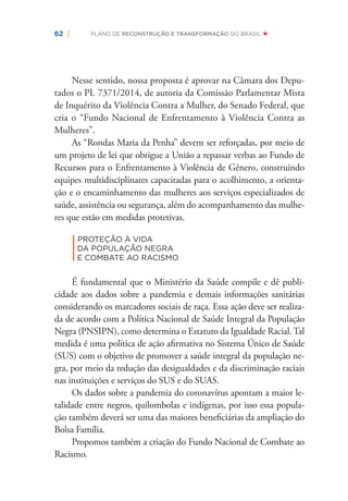 62 | PLANO DE RECONSTRUÇÃO E TRANSFORMAÇÃO DO BRASIL
Nesse sentido, nossa proposta é aprovar na Câmara dos Depu-
tados o PL 7371/2014, de autoria da Comissão Parlamentar Mista
de Inquérito da Violência Contra a Mulher, do Senado Federal, que
cria o “Fundo Nacional de Enfrentamento à Violência Contra as
Mulheres”.
As “Rondas Maria da Penha” devem ser reforçadas, por meio de
um projeto de lei que obrigue a União a repassar verbas ao Fundo de
Recursos para o Enfrentamento à Violência de Gênero, construindo
equipes multidisciplinares capacitadas para o acolhimento, a orienta-
ção e o encaminhamento das mulheres aos serviços especializados de
saúde, assistência ou segurança, além do acompanhamento das mulhe-
res que estão em medidas protetivas.
|
PROTEÇÃO À VIDA
DA POPULAÇÃO NEGRA
E COMBATE AO RACISMO
É fundamental que o Ministério da Saúde compile e dê publi-
cidade aos dados sobre a pandemia e demais informações sanitárias
considerando os marcadores sociais de raça. Essa ação deve ser realiza-
da de acordo com a Política Nacional de Saúde Integral da População
Negra (PNSIPN), como determina o Estatuto da Igualdade Racial.Tal
medida é uma política de ação aﬁrmativa no Sistema Único de Saúde
(SUS) com o objetivo de promover a saúde integral da população ne-
gra, por meio da redução das desigualdades e da discriminação raciais
nas instituições e serviços do SUS e do SUAS.
Os dados sobre a pandemia do coronavírus apontam a maior le-
talidade entre negros, quilombolas e indígenas, por isso essa popula-
ção também deverá ser uma das maiores beneﬁciárias da ampliação do
Bolsa Família.
Propomos também a criação do Fundo Nacional de Combate ao
Racismo.
 