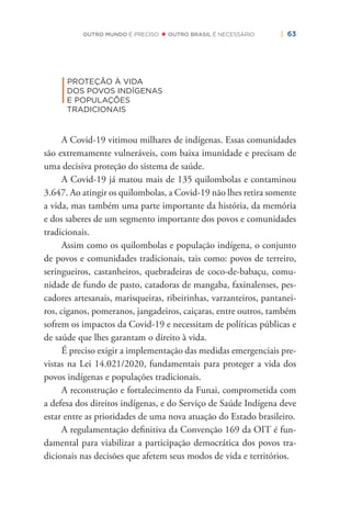 | 63OUTRO MUNDO É PRECISO OUTRO BRASIL É NECESSÁRIO
|
PROTEÇÃO À VIDA
DOS POVOS INDÍGENAS
E POPULAÇÕES
TRADICIONAIS
A Covid-19 vitimou milhares de indígenas. Essas comunidades
são extremamente vulneráveis, com baixa imunidade e precisam de
uma decisiva proteção do sistema de saúde.
A Covid-19 já matou mais de 135 quilombolas e contaminou
3.647. Ao atingir os quilombolas, a Covid-19 não lhes retira somente
a vida, mas também uma parte importante da história, da memória
e dos saberes de um segmento importante dos povos e comunidades
tradicionais.
Assim como os quilombolas e população indígena, o conjunto
de povos e comunidades tradicionais, tais como: povos de terreiro,
seringueiros, castanheiros, quebradeiras de coco-de-babaçu, comu-
nidade de fundo de pasto, catadoras de mangaba, faxinalenses, pes-
cadores artesanais, marisqueiras, ribeirinhas, varzanteiros, pantanei-
ros, ciganos, pomeranos, jangadeiros, caiçaras, entre outros, também
sofrem os impactos da Covid-19 e necessitam de políticas públicas e
de saúde que lhes garantam o direito à vida.
É preciso exigir a implementação das medidas emergenciais pre-
vistas na Lei 14.021/2020, fundamentais para proteger a vida dos
povos indígenas e populações tradicionais.
A reconstrução e fortalecimento da Funai, comprometida com
a defesa dos direitos indígenas, e do Serviço de Saúde Indígena deve
estar entre as prioridades de uma nova atuação do Estado brasileiro.
A regulamentação deﬁnitiva da Convenção 169 da OIT é fun-
damental para viabilizar a participação democrática dos povos tra-
dicionais nas decisões que afetem seus modos de vida e territórios.
 