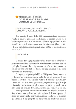 64 | PLANO DE RECONSTRUÇÃO E TRANSFORMAÇÃO DO BRASIL
MEDIDAS EM DEFESA
DO TRABALHO E DA RENDA
COM BEM-ESTAR SOCIAL
|
EXTENSÃO DO AUXÍLIO EMERGENCIAL
ENQUANTO DURAR A PANDEMIA
Sem redução do valor de R$ 600 e com garantia de pagamento
regular a todos os potenciais beneﬁciários, ao mesmo tempo que se
reativam plenamente as atividades de concessão e pagamento de apo-
sentadorias, benefícios previdenciários (auxílio-maternidade, auxílio-
-doença etc.), benefícios assistenciais como BPC e novas inscrições no
Bolsa Família.
|
EMPREGO JÁ
O Estado deve agir para controlar a deterioração da estrutura do
mercado de trabalho, agravada com a crise recente. Essa crise, além das
múltiplas dimensões das desigualdades, também deixou evidentes as
falácias das propostas de ﬂexibilização dos direitos sociais como forma
de ampliação do emprego.
O programa proposto pelo PT em 2019 para enfrentar o crescen-
te desemprego teve suas metas revisadas devido aos impactos da pan-
demia. O objetivo é criar até cinco milhões de postos de trabalho, com
contratação por seis meses, para desempregados/desempregadas que
não estejam recebendo seguro-desemprego, priorizando aqueles que se
encontram em situação de maior vulnerabilidade econômica e social.
Tais vagas seriam criadas em atividades de interesse público na
área urbana, rural e de característica ambiental de curto prazo, tais
como atividades ligadas ao enfrentamento da pandemia; de manuten-
ção urbana e de espaços públicos; de reforma de instalações, especial-
 