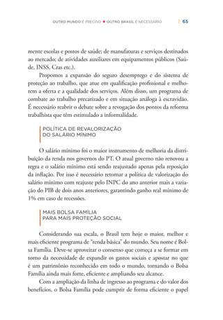 | 65OUTRO MUNDO É PRECISO OUTRO BRASIL É NECESSÁRIO
mente escolas e postos de saúde; de manufaturas e serviços destinados
ao mercado; de atividades auxiliares em equipamentos públicos (Saú-
de, INSS, Cras etc.).
Propomos a expansão do seguro desemprego e do sistema de
proteção ao trabalho, que atue em qualiﬁcação proﬁssional e melho-
rem a oferta e a qualidade dos serviços. Além disso, um programa de
combate ao trabalho precarizado e em situação análoga à escravidão.
É necessário reabrir o debate sobre a revogação dos pontos da reforma
trabalhista que têm estimulado a informalidade.
|
POLÍTICA DE REVALORIZAÇÃO
DO SALÁRIO MÍNIMO
O salário mínimo foi o maior instrumento de melhoria da distri-
buição da renda nos governos do PT. O atual governo não renovou a
regra e o salário mínimo está sendo reajustado apenas pela reposição
da inﬂação. Por isso é necessário retomar a política de valorização do
salário mínimo com reajuste pelo INPC do ano anterior mais a varia-
ção do PIB de dois anos anteriores, garantindo ganho real mínimo de
1% em caso de recessões.
|
MAIS BOLSA FAMÍLIA
PARA MAIS PROTEÇÃO SOCIAL
Considerando sua escala, o Brasil tem hoje o maior, melhor e
mais eﬁciente programa de “renda básica” do mundo. Seu nome é Bol-
sa Família. Deve-se aproveitar o consenso que começa a se formar em
torno da necessidade de expandir os gastos sociais e apostar no que
é um patrimônio reconhecido em todo o mundo, tornando o Bolsa
Família ainda mais forte, eﬁciente e ampliando seu alcance.
Com a ampliação da linha de ingresso ao programa e do valor dos
benefícios, o Bolsa Família pode cumprir de forma eﬁciente o papel
 