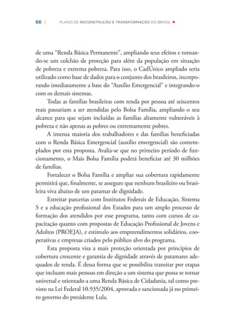 66 | PLANO DE RECONSTRUÇÃO E TRANSFORMAÇÃO DO BRASIL
de uma “Renda Básica Permanente”, ampliando seus efeitos e tornan-
do-se um colchão de proteção para além da população em situação
de pobreza e extrema pobreza. Para isso, o CadÚnico ampliado seria
utilizado como base de dados para o conjunto dos brasileiros, incorpo-
rando imediatamente a base do “Auxílio Emergencial” e integrando-o
com os demais sistemas.
Todas as famílias brasileiras com renda por pessoa até seiscentos
reais passariam a ser atendidas pelo Bolsa Família, ampliando o seu
alcance para que sejam incluídas as famílias altamente vulneráveis à
pobreza e não apenas as pobres ou extremamente pobres.
A imensa maioria dos trabalhadores e das famílias beneﬁciadas
com o Renda Básica Emergencial (auxílio emergencial) são contem-
plados por esta proposta. Avalia-se que no primeiro período de fun-
cionamento, o Mais Bolsa Família poderá beneﬁciar até 30 milhões
de famílias.
Fortalecer o Bolsa Família e ampliar sua cobertura rapidamente
permitirá que, ﬁnalmente, se assegure que nenhum brasileiro ou brasi-
leira viva abaixo de um patamar de dignidade.
Estreitar parcerias com Institutos Federais de Educação, Sistema
S e a educação proﬁssional dos Estados para um amplo processo de
formação dos atendidos por esse programa, tanto com cursos de ca-
pacitação quanto com propostas de Educação Proﬁssional de Jovens e
Adultos (PROEJA), e estímulo aos empreendimentos solidários, coo-
perativas e empresas criados pelo público alvo do programa.
Esta proposta visa a mais proteção orientada por princípios de
cobertura crescente e garantia de dignidade através de patamares ade-
quados de renda. É dessa forma que se possibilita transitar por etapas
que incluam mais pessoas em direção a um sistema que possa se tornar
universal e orientado a uma Renda Básica de Cidadania, tal como pre-
visto na Lei Federal 10.935/2004, aprovada e sancionada já no primei-
ro governo do presidente Lula.
 