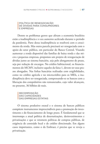 | 67OUTRO MUNDO É PRECISO OUTRO BRASIL É NECESSÁRIO
|
POLÍTICA DE RENEGOCIAÇÃO
DE DÍVIDAS PARA CONSUMIDORES
E EMPRESAS
Dentre os problemas graves que afetam a economia brasileira
estão a inadimplência e o seu aumento acelerado durante o período
da pandemia. Parte dessa inadimplência se resolverá com o cresci-
mento da renda. Mas outra parcela precisará ser renegociada com o
apoio do setor público, em particular do Banco Central. Visando
aumentar a renda disponível das famílias de baixa renda e das mi-
cro e pequenas empresas, propomos um projeto de renegociação de
dívidas junto ao sistema bancário, seja pelo alongamento de prazo,
seja por redução de encargos. No crédito habitacional, os ﬁnancia-
mentos do MCMV, inclusive aqueles da faixa 1, devem ter seus pra-
zos alongados. Nas linhas bancárias realizadas com exigibilidades,
como no crédito agrícola e no microcrédito para os MEIs, a ina-
dimplência deve ser renegociada, compensando-se os bancos com a
liberação dos compulsórios não remunerados, cujo valor alcançam,
no presente, 36 bilhões de reais.
|
RECOMPOSIÇÃO
DAS CAPACIDADES
DAS EMPRESAS ESTATAIS
O sistema produtivo estatal e o sistema de bancos públicos
compõem instrumentos imprescindíveis para a promoção do inves-
timento e do ﬁnanciamento de longo prazo. É fundamental que se
interrompa a atual política de desestatizações, desinvestimentos e
privatizações e que se retomem políticas de compras públicas, de
exigência de conteúdo local e de crédito direcionado. Em alguns
casos importantes, como o da Embraer, é preciso que se reveja a
privatização.
 