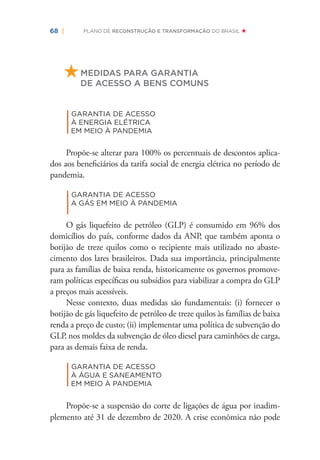 68 | PLANO DE RECONSTRUÇÃO E TRANSFORMAÇÃO DO BRASIL
MEDIDAS PARA GARANTIA
DE ACESSO A BENS COMUNS
|
GARANTIA DE ACESSO
À ENERGIA ELÉTRICA
EM MEIO À PANDEMIA
Propõe-se alterar para 100% os percentuais de descontos aplica-
dos aos beneﬁciários da tarifa social de energia elétrica no período de
pandemia.
|
GARANTIA DE ACESSO
A GÁS EM MEIO À PANDEMIA
O gás liquefeito de petróleo (GLP) é consumido em 96% dos
domicílios do país, conforme dados da ANP, que também aponta o
botijão de treze quilos como o recipiente mais utilizado no abaste-
cimento dos lares brasileiros. Dada sua importância, principalmente
para as famílias de baixa renda, historicamente os governos promove-
ram políticas especíﬁcas ou subsídios para viabilizar a compra do GLP
a preços mais acessíveis.
Nesse contexto, duas medidas são fundamentais: (i) fornecer o
botijão de gás liquefeito de petróleo de treze quilos às famílias de baixa
renda a preço de custo; (ii) implementar uma política de subvenção do
GLP, nos moldes da subvenção de óleo diesel para caminhões de carga,
para as demais faixa de renda.
|
GARANTIA DE ACESSO
À ÁGUA E SANEAMENTO
EM MEIO À PANDEMIA
Propõe-se a suspensão do corte de ligações de água por inadim-
plemento até 31 de dezembro de 2020. A crise econômica não pode
 