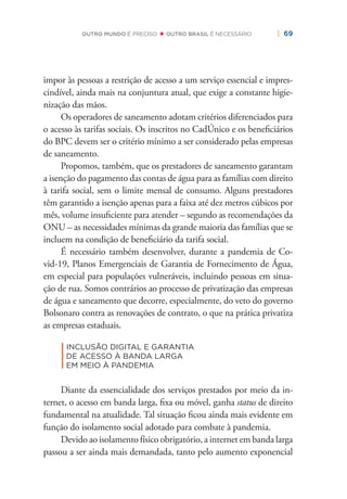 | 69OUTRO MUNDO É PRECISO OUTRO BRASIL É NECESSÁRIO
impor às pessoas a restrição de acesso a um serviço essencial e impres-
cindível, ainda mais na conjuntura atual, que exige a constante higie-
nização das mãos.
Os operadores de saneamento adotam critérios diferenciados para
o acesso às tarifas sociais. Os inscritos no CadÚnico e os beneﬁciários
do BPC devem ser o critério mínimo a ser considerado pelas empresas
de saneamento.
Propomos, também, que os prestadores de saneamento garantam
a isenção do pagamento das contas de água para as famílias com direito
à tarifa social, sem o limite mensal de consumo. Alguns prestadores
têm garantido a isenção apenas para a faixa até dez metros cúbicos por
mês, volume insuﬁciente para atender – segundo as recomendações da
ONU – as necessidades mínimas da grande maioria das famílias que se
incluem na condição de beneﬁciário da tarifa social.
É necessário também desenvolver, durante a pandemia de Co-
vid-19, Planos Emergenciais de Garantia de Fornecimento de Água,
em especial para populações vulneráveis, incluindo pessoas em situa-
ção de rua. Somos contrários ao processo de privatização das empresas
de água e saneamento que decorre, especialmente, do veto do governo
Bolsonaro contra as renovações de contrato, o que na prática privatiza
as empresas estaduais.
|
INCLUSÃO DIGITAL E GARANTIA
DE ACESSO À BANDA LARGA
EM MEIO À PANDEMIA
Diante da essencialidade dos serviços prestados por meio da in-
ternet, o acesso em banda larga, ﬁxa ou móvel, ganha status de direito
fundamental na atualidade. Tal situação ﬁcou ainda mais evidente em
função do isolamento social adotado para combate à pandemia.
Devido ao isolamento físico obrigatório, a internet em banda larga
passou a ser ainda mais demandada, tanto pelo aumento exponencial
 