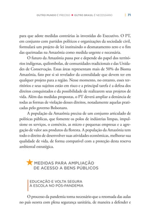 | 71OUTRO MUNDO É PRECISO OUTRO BRASIL É NECESSÁRIO
para que adote medidas contrárias às investidas do Executivo. O PT,
em conjunto com partidos políticos e organizações da sociedade civil,
formulará um projeto de lei instituindo o desmatamento zero e o ﬁm
das queimadas na Amazônia como medida urgente e necessária.
O futuro da Amazônia passa por e depende do papel dos territó-
rios indígenas, quilombolas, de comunidades tradicionais e das Unida-
des de Conservação. Essas áreas representam mais de 50% do Bioma
Amazônia, fato por si só revelador da centralidade que devem ter em
qualquer projeto para a região. Nesse momento, no entanto, esses ter-
ritórios e seus sujeitos estão em risco e a principal tarefa é a defesa dos
direitos conquistados e da possibilidade de realizarem seus projetos de
vida. Além das medidas propostas, o PT deverá ampliar a denúncia de
todas as formas de violação desses direitos, notadamente aquelas prati-
cadas pelo governo Bolsonaro.
A população da Amazônia precisa de um conjunto articulado de
políticas públicas, que fomente os polos de indústrias limpas, impul-
sione os serviços, o comércio, as micro e pequenas empresas e a agre-
gação de valor aos produtos da ﬂoresta. A população da Amazônia tem
todo o direito de desenvolver suas atividades econômicas, melhorar sua
qualidade de vida, de forma compatível com a proteção desta reserva
ambiental estratégica.
MEDIDAS PARA AMPLIAÇÃO
DE ACESSO A BENS PÚBLICOS
|
EDUCAÇÃO E VOLTA SEGURA
À ESCOLA NO PÓS-PANDEMIA
O processo da pandemia torna necessário que a retomada das aulas
no país ocorra com plena segurança sanitária, de maneira a defender e
 