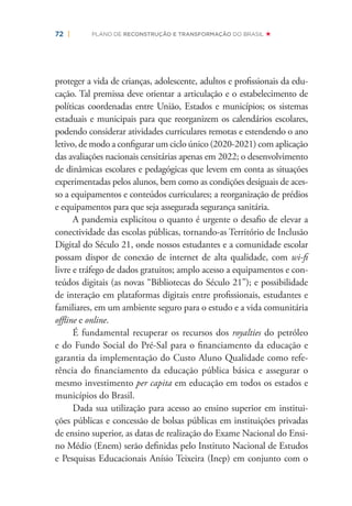 72 | PLANO DE RECONSTRUÇÃO E TRANSFORMAÇÃO DO BRASIL
proteger a vida de crianças, adolescente, adultos e proﬁssionais da edu-
cação. Tal premissa deve orientar a articulação e o estabelecimento de
políticas coordenadas entre União, Estados e municípios; os sistemas
estaduais e municipais para que reorganizem os calendários escolares,
podendo considerar atividades curriculares remotas e estendendo o ano
letivo, de modo a conﬁgurar um ciclo único (2020-2021) com aplicação
das avaliações nacionais censitárias apenas em 2022; o desenvolvimento
de dinâmicas escolares e pedagógicas que levem em conta as situações
experimentadas pelos alunos, bem como as condições desiguais de aces-
so a equipamentos e conteúdos curriculares; a reorganização de prédios
e equipamentos para que seja assegurada segurança sanitária.
A pandemia explicitou o quanto é urgente o desaﬁo de elevar a
conectividade das escolas públicas, tornando-as Território de Inclusão
Digital do Século 21, onde nossos estudantes e a comunidade escolar
possam dispor de conexão de internet de alta qualidade, com wi-ﬁ
livre e tráfego de dados gratuitos; amplo acesso a equipamentos e con-
teúdos digitais (as novas “Bibliotecas do Século 21”); e possibilidade
de interação em plataformas digitais entre proﬁssionais, estudantes e
familiares, em um ambiente seguro para o estudo e a vida comunitária
oﬄine e online.
É fundamental recuperar os recursos dos royalties do petróleo
e do Fundo Social do Pré-Sal para o ﬁnanciamento da educação e
garantia da implementação do Custo Aluno Qualidade como refe-
rência do ﬁnanciamento da educação pública básica e assegurar o
mesmo investimento per capita em educação em todos os estados e
municípios do Brasil.
Dada sua utilização para acesso ao ensino superior em institui-
ções públicas e concessão de bolsas públicas em instituições privadas
de ensino superior, as datas de realização do Exame Nacional do Ensi-
no Médio (Enem) serão deﬁnidas pelo Instituto Nacional de Estudos
e Pesquisas Educacionais Anísio Teixeira (Inep) em conjunto com o
 