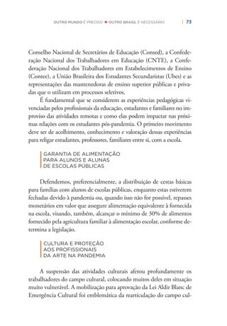 | 73OUTRO MUNDO É PRECISO OUTRO BRASIL É NECESSÁRIO
Conselho Nacional de Secretários de Educação (Consed), a Confede-
ração Nacional dos Trabalhadores em Educação (CNTE), a Confe-
deração Nacional dos Trabalhadores em Estabelecimentos de Ensino
(Contee), a União Brasileira dos Estudantes Secundaristas (Ubes) e as
representações das mantenedoras de ensino superior públicas e priva-
das que o utilizam em processos seletivos.
É fundamental que se considerem as experiências pedagógicas vi-
venciadas pelos proﬁssionais da educação, estudantes e familiares no im-
proviso das atividades remotas e como elas podem impactar nas próxi-
mas relações com os estudantes pós-pandemia. O primeiro movimento
deve ser de acolhimento, conhecimento e valoração dessas experiências
para religar estudantes, professores, familiares entre si, com a escola.
|
GARANTIA DE ALIMENTAÇÃO
PARA ALUNOS E ALUNAS
DE ESCOLAS PÚBLICAS
Defendemos, preferencialmente, a distribuição de cestas básicas
para famílias com alunos de escolas públicas, enquanto estas estiverem
fechadas devido à pandemia ou, quando isso não for possível, repasses
monetários em valor que assegure alimentação equivalente à fornecida
na escola, visando, também, alcançar o mínimo de 30% de alimentos
fornecido pela agricultura familiar à alimentação escolar, conforme de-
termina a legislação.
|
CULTURA E PROTEÇÃO
AOS PROFISSIONAIS
DA ARTE NA PANDEMIA
A suspensão das atividades culturais afetou profundamente os
trabalhadores do campo cultural, colocando muitos deles em situação
muito vulnerável. A mobilização para aprovação da Lei Aldir Blanc de
Emergência Cultural foi emblemática da rearticulação do campo cul-
 