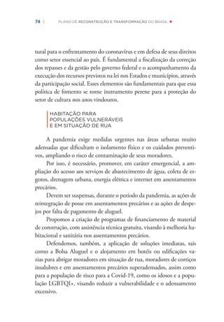 74 | PLANO DE RECONSTRUÇÃO E TRANSFORMAÇÃO DO BRASIL
tural para o enfrentamento do coronavírus e em defesa de seus direitos
como setor essencial ao país. É fundamental a ﬁscalização da correção
dos repasses e da gestão pelo governo federal e o acompanhamento da
execução dos recursos previstos na lei nos Estados e municípios, através
da participação social. Esses elementos são fundamentais para que essa
política de fomento se torne instrumento perene para a proteção do
setor de cultura nos anos vindouros.
|
HABITAÇÃO PARA
POPULAÇÕES VULNERÁVEIS
E EM SITUAÇÃO DE RUA
A pandemia exige medidas urgentes nas áreas urbanas muito
adensadas que diﬁcultam o isolamento físico e os cuidados preventi-
vos, ampliando o risco de contaminação de seus moradores.
Por isso, é necessário, promover, em caráter emergencial, a am-
pliação do acesso aos serviços de abastecimento de água, coleta de es-
gotos, drenagem urbana, energia elétrica e internet em assentamentos
precários.
Devem ser suspensas, durante o período da pandemia, as ações de
reintegração de posse em assentamentos precários e as ações de despe-
jos por falta de pagamento de aluguel.
Propomos a criação de programas de ﬁnanciamento de material
de construção, com assistência técnica gratuita, visando à melhoria ha-
bitacional e sanitária nos assentamentos precários.
Defendemos, também, a aplicação de soluções imediatas, tais
como a Bolsa Aluguel e o alojamento em hotéis ou ediﬁcações va-
zias para abrigar moradores em situação de rua, moradores de cortiços
insalubres e em assentamentos precários superadensados, assim como
para a população de risco para a Covid-19, como os idosos e a popu-
lação LGBTQI+, visando reduzir a vulnerabilidade e o adensamento
excessivo.
 
